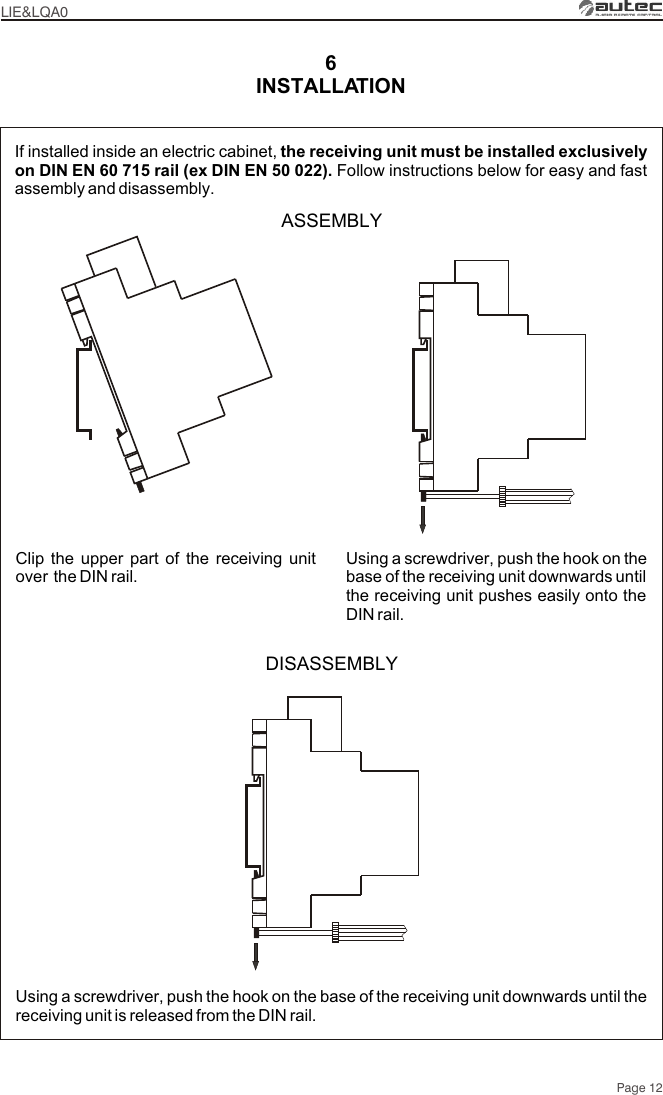 INSTALLATION6Page 12If installed inside an electric cabinet, the receiving unit must be installed exclusively on DIN EN 60 715 rail (ex DIN EN 50 022). Follow instructions below for easy and fast assembly and disassembly.Clip the upper part of the receiving unit over  the DIN rail.ASSEMBLYUsing a screwdriver, push the hook on the base of the receiving unit downwards until the receiving unit pushes easily onto the DIN rail.DISASSEMBLYUsing a screwdriver, push the hook on the base of the receiving unit downwards until the receiving unit is released from the DIN rail.LIE&amp;LQA0