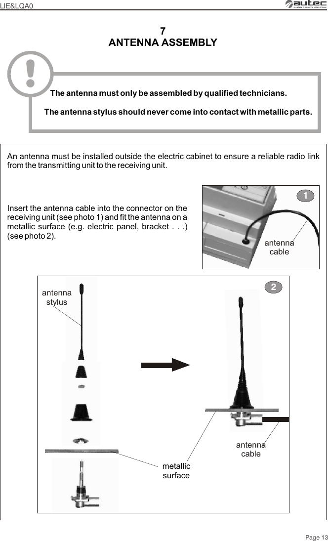 Page 13ANTENNA ASSEMBLY7Insert the antenna cable into the connector on the receiving unit (see photo 1) and fit the antenna on a metallic surface (e.g. electric panel, bracket . . .) (see photo 2).An antenna must be installed outside the electric cabinet to ensure a reliable radio link from the transmitting unit to the receiving unit.antennacableantennastylus2metallicsurface1antennacableLIE&amp;LQA0!   The antenna must only be assembled by qualified technicians.The antenna stylus should never come into contact with metallic parts.