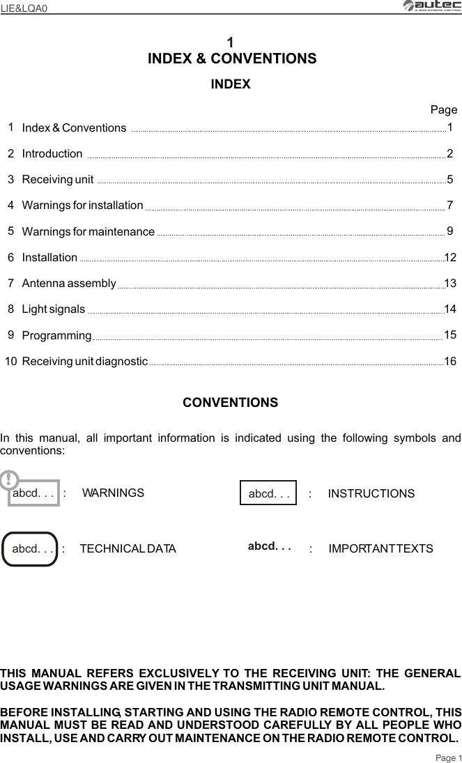 1Index &amp; Conventions IntroductionReceiving unit Warnings for installationWarnings for maintenanceInstallationAntenna assemblyLight signalsProgrammingReceiving unit diagnostic12579121314151612345678910PagePage 1INDEX INDEX &amp; CONVENTIONSLIE&amp;LQA0THIS MANUAL REFERS EXCLUSIVELY TO THE RECEIVING UNIT: THE GENERAL USAGE WARNINGS ARE GIVEN IN THE TRANSMITTING UNIT MANUAL.BEFORE INSTALLING, STARTING AND USING THE RADIO REMOTE CONTROL, THIS MANUAL MUST BE READ AND UNDERSTOOD CAREFULLY BY ALL PEOPLE WHO INSTALL, USE AND CARRY OUT MAINTENANCE ON THE RADIO REMOTE CONTROL.abcd. . . !CONVENTIONSIn this manual, all important information is indicated using the following symbols and conventions::     TECHNICAL DATA :     IMPORTANT TEXTSabcd. . .  abcd. . . :     WARNINGS :     INSTRUCTIONSabcd. . . 