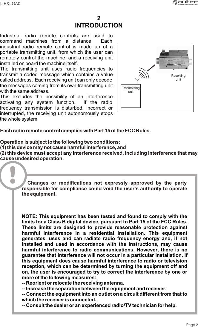 2TransmittingunitIndustrial radio remote controls are used to command machines from a distance.  Each industrial radio remote control is made up of a portable transmitting unit, from which the user can remotely control the machine, and a receiving unit installed on board the machine itself.The transmitting unit uses radio frequencies to transmit a coded message which contains a value called address.  Each receiving unit can only decode the messages coming from its own transmitting unit with the same address.This excludes the possibility of an interference activating any system function.  If the radio frequency transmission is disturbed, incorrect or interrupted, the receiving unit autonomously stops the whole system.Page 2INTRODUCTIONLIE&amp;LQA0ReceivingunitEach radio remote control complies with Part 15 of the FCC Rules.Operation is subject to the following two conditions:(1) this device may not cause harmful interference, and(2) this device must accept any interference received, including interference that may cause undesired operation.!  Changes or modifications not expressly approved by the party responsible for compliance could void the user’s authority to operate the equipment.NOTE: This equipment has been tested and found to comply with the limits for a Class B digital device, pursuant to Part 15 of the FCC Rules. These limits are designed to provide reasonable protection against harmful interference in a residential installation. This equipment generates, uses and can radiate radio frequency energy and, if not installed and used in accordance with the instructions, may cause harmful interference to radio communications. However, there is no guarantee that interference will not occur in a particular installation. If this equipment does cause harmful interference to radio or television reception, which can be determined by turning the equipment off and on, the user is encouraged to try to correct the interference by one or more of the following measures: -- Reorient or relocate the receiving antenna.-- Increase the separation between the equipment and receiver.-- Connect the equipment into an outlet on a circuit different from that to which the receiver is connected.-- Consult the dealer or an experienced radio/TV technician for help.
