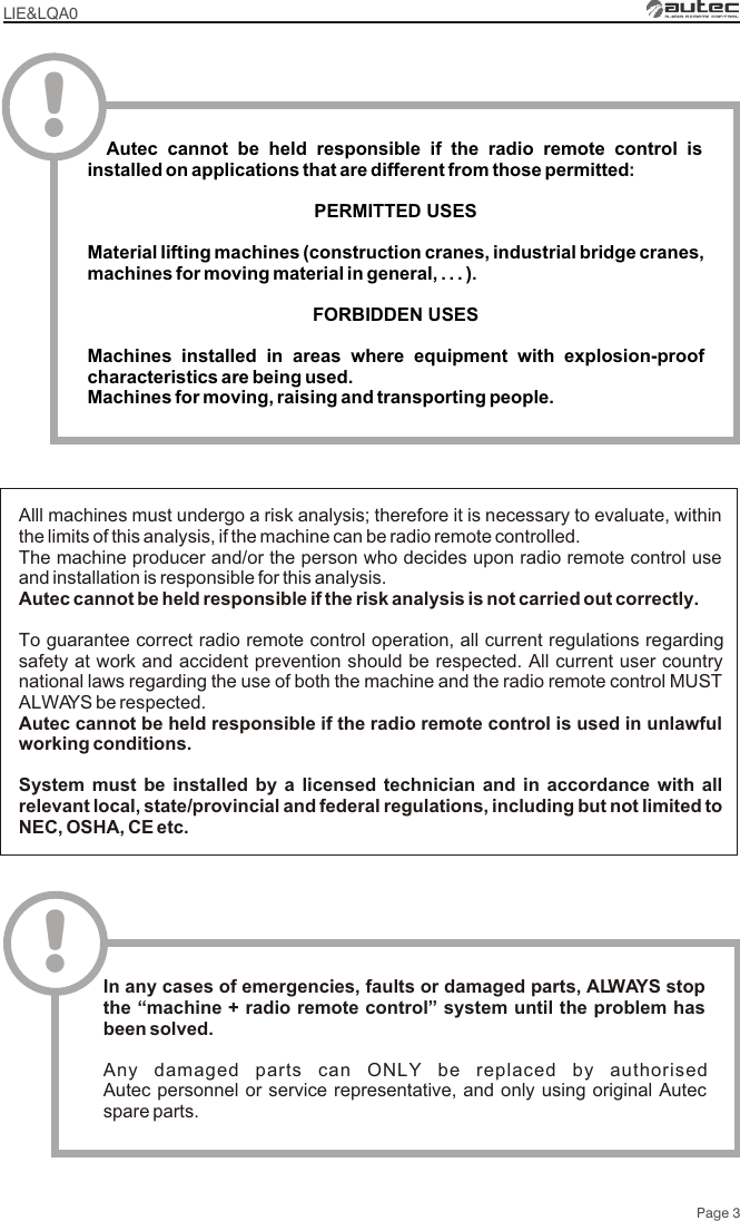 Page 3LIE&amp;LQA0Alll machines must undergo a risk analysis; therefore it is necessary to evaluate, within the limits of this analysis, if the machine can be radio remote controlled.The machine producer and/or the person who decides upon radio remote control use and installation is responsible for this analysis.Autec cannot be held responsible if the risk analysis is not carried out correctly.To guarantee correct radio remote control operation, all current regulations regarding safety at work and accident prevention should be respected. All current user country national laws regarding the use of both the machine and the radio remote control MUST ALWAYS be respected.Autec cannot be held responsible if the radio remote control is used in unlawful working conditions.System must be installed by a licensed technician and in accordance with all relevant local, state/provincial and federal regulations, including but not limited to NEC, OSHA, CE etc.!In any cases of emergencies, faults or damaged parts, ALWAYS stop the “machine + radio remote control” system until the problem has been solved.Any damaged parts can ONLY be replaced by authorised Autec personnel or service representative, and only using original Autec spare parts.  Autec cannot be held responsible if the radio remote control is installed on applications that are different from those permittedPERMITTED USES Material lifting machines (construction cranes, industrial bridge cranes, machines for moving material in general, . . . )FORBIDDEN USESMachines installed in areas where equipment with explosion-proof characteristics are being used.Machines for moving, raising and transporting people.:.!