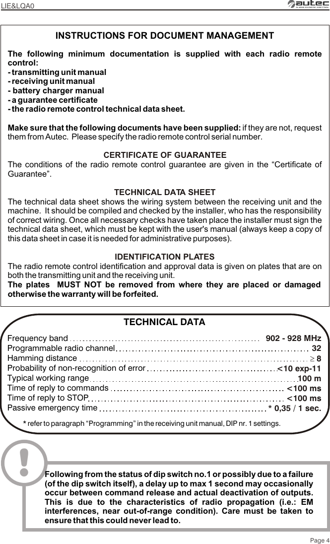 Page 4LIE&amp;LQA0The following minimum documentation is supplied with each radio remote control:- transmitting unit manual- receiving unit manual- battery charger manual- a guarantee certificate- the radio remote control technical data sheet.Make sure that the following documents have been supplied: if they are not, request them from Autec.  Please specify the radio remote control serial number.The conditions of the radio remote control guarantee are given in the “Certificate of Guarantee”.The technical data sheet shows the wiring system between the receiving unit and the machine.  It should be compiled and checked by the installer, who has the responsibility of correct wiring. Once all necessary checks have taken place the installer must sign the technical data sheet, which must be kept with the user&apos;s manual (always keep a copy of this data sheet in case it is needed for administrative purposes).The radio remote control identification and approval data is given on plates that are on both the transmitting unit and the receiving unit.The plates  MUST NOT be removed from where they are placed or damaged otherwise the warranty will be forfeited.CERTIFICATE OF GUARANTEETECHNICAL DATA SHEETIDENTIFICATION PLATESINSTRUCTIONS FOR DOCUMENT MANAGEMENT902 - 928 MHz  32³ 8&lt;10 exp-11100 m&lt;100 ms&lt;100 ms* 0,35 / 1 sec.Frequency bandProgrammable radio channelHamming distanceProbability of non-recognition of errorTypical working rangeTime of reply to commandsTime of reply to STOPPassive emergency time* refer to paragraph “Programming” in the receiving unit manual, DIP nr. 1 settings.TECHNICAL DATA!Following from the status of dip switch no.1 or possibly due to a failure (of the dip switch itself), a delay up to max 1 second may occasionally occur between command release and actual deactivation of outputs. This is due to the characteristics of radio propagation (i.e.: EM interferences, near out-of-range condition). Care must be taken to ensure that this could never lead to.