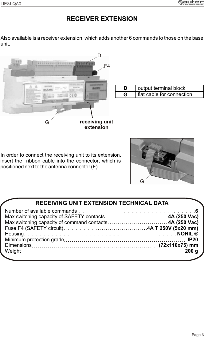 Page 6RECEIVER EXTENSIONF4receiving unitextensionDGRECEIVING UNIT EXTENSION TECHNICAL DATA Number of available commandsMax switching capacity of SAFETY contactsMax switching capacity of command contactsFuse F4 (SAFETY circuit)HousingMinimum protection grade Dimensions Weight64A (250 Vac)4A (250 Vac)4A T 250V (5x20 mm)NORIL ®IP20(72x110x75) mm200 gAlso available is a receiver extension, which adds another 6 commands to those on the base unit. In order to connect the receiving unit to its extension, insert the  ribbon cable into the connector, which is positioned next to the antenna connector (F).GDoutput terminal blockGflat cable for connectionLIE&amp;LQA0