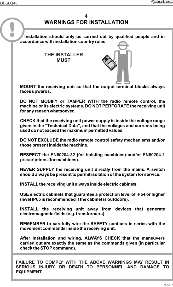 Page 74WARNINGS FOR INSTALLATIONLIE&amp;LQA0!  Installation should only be carried out by qualified people and in accordance with installation country rules.THE INSTALLERMUST FAILURE TO COMPLY WITH THE ABOVE WARNINGS MAY RESULT IN SERIOUS INJURY OR DEATH TO PERSONNEL AND DAMAGE TO EQUIPMENT.MOUNT the receiving unit so that the output terminal blocks always faces upwards.DO NOT MODIFY or TAMPER WITH the radio remote control, the machine or its electric systems. DO NOT PERFORATE the receiving unit for any reason whatsoever.CHECK that the receiving unit power supply is inside the voltage range given in the “Technical Data”, and that the voltages and currents being used do not exceed the maximum permitted values.DO NOT EXCLUDE the radio remote control safety mechanisms and/or those present inside the machine.RESPECT the  (for hoisting machines) and/or  (for machines).NEVER SUPPLY the receiving unit directly from the mains. A switch should always be present to permit isolation of the system for service.INSTALL the receiving unit always inside electric cabinets.USE electric cabinets that guarantee a protection level of IP54 or higher (level IP65 is recommended if the cabinet is outdoors).INSTALL the receiving unit away from devices that generate electromagnetic fields (e.g. transformers).REMEMBER to carefully wire the SAFETY contacts in series with the movement commands inside the receiving unit.After installation and wiring, ALWAYS CHECK that the maneuvers carried out are exactly the same as the commands given (in particular check the STOP command).EN60204-32 EN60204-1 prescriptions