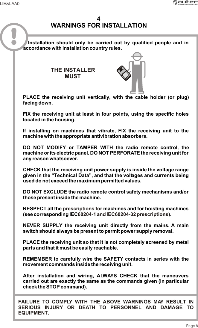 WARNINGS FOR INSTALLATION4!PLACE the receiving unit vertically, with the cable holder (or plug) facing down.FIX the receiving unit at least in four points, using the specific holes located in the housing.If installing on machines that vibrate, FIX the receiving unit to the machine with the appropriate antivibration absorbers.DO NOT MODIFY or TAMPER WITH the radio remote control, the machine or its electric panel. DO NOT PERFORATE the receiving unit for any reason whatsoever.CHECK that the receiving unit power supply is inside the voltage range given in the “Technical Data”, and that the voltages and currents being used do not exceed the maximum permitted values.DO NOT EXCLUDE the radio remote control safety mechanisms and/or those present inside the machine.RESPECT all the  machines and for hoisting machines (see corresponding IEC ).NEVER SUPPLY the receiving unit directly from the mains. A main switch should always be present to permit power supply removal.PLACE the receiving unit so that it is not completely screened by metal parts and that it must be easily reachable.REMEMBER to carefully wire the SAFETY contacts in series with the movement commands inside the receiving unit.After installation and wiring, ALWAYS CHECK that the maneuvers carried out are exactly the same as the commands given (in particular check the STOP command).prescriptions for 60204-1 and IEC60204-32 prescriptionsLIE&amp;LAA0  Installation should only be carried out by qualified people and in accordance with installation country rules.Page 8THE INSTALLERMUST FAILURE TO COMPLY WITH THE ABOVE WARNINGS MAY RESULT IN SERIOUS INJURY OR DEATH TO PERSONNEL AND DAMAGE TO EQUIPMENT.