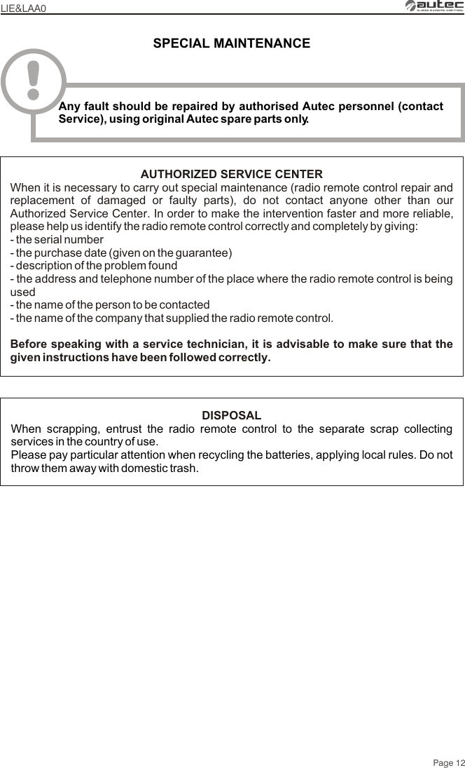 LIE&amp;LAA0Page 12AUTHORIZED SERVICE CENTERWhen it is necessary to carry out special maintenance (radio remote control repair and replacement of damaged or faulty parts), do not contact anyone other than our Authorized Service Center. In order to make the intervention faster and more reliable, please help us identify the radio remote control correctly and completely by giving:- the serial number- the purchase date (given on the guarantee)- description of the problem found- the address and telephone number of the place where the radio remote control is being used- the name of the person to be contacted- the name of the company that supplied the radio remote control.Before speaking with a service technician, it is advisable to make sure that the given instructions have been followed correctly.DISPOSALWhen scrapping, entrust the radio remote control to the separate scrap collecting services in the country of use.Please pay particular attention when recycling the batteries, applying local rules. Do not throw them away with domestic trash.SPECIAL MAINTENANCE!Any fault should be repaired by authorised Autec personnel (contact Service), using original Autec spare parts only.