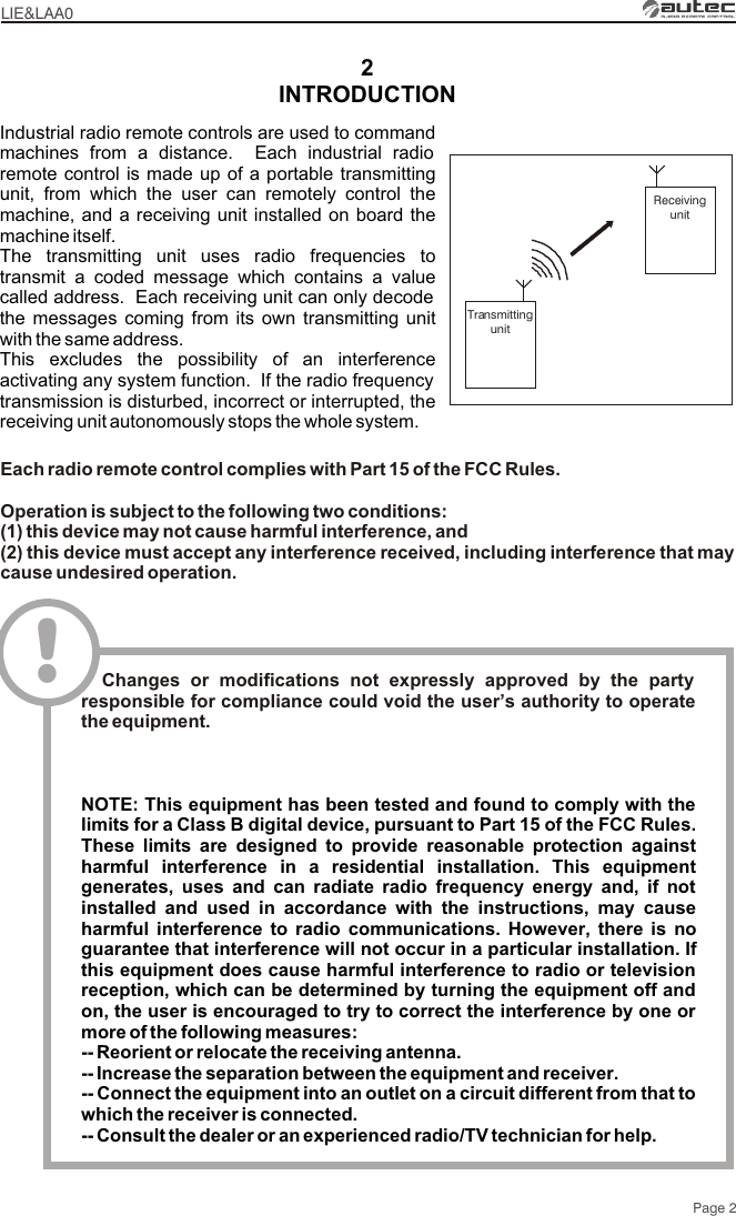 2LIE&amp;LAA0Page 2TransmittingunitReceivingunitIndustrial radio remote controls are used to command machines from a distance.  Each industrial radio remote control is made up of a portable transmitting unit, from which the user can remotely control the machine, and a receiving unit installed on board the machine itself.The transmitting unit uses radio frequencies to transmit a coded message which contains a value called address.  Each receiving unit can only decode the messages coming from its own transmitting unit with the same address.This excludes the possibility of an interference activating any system function.  If the radio frequency transmission is disturbed, incorrect or interrupted, the receiving unit autonomously stops the whole system.INTRODUCTIONEach radio remote control complies with Part 15 of the FCC Rules.Operation is subject to the following two conditions:(1) this device may not cause harmful interference, and(2) this device must accept any interference received, including interference that may cause undesired operation.!  Changes or modifications not expressly approved by the party responsible for compliance could void the user’s authority to operate the equipment.NOTE: This equipment has been tested and found to comply with the limits for a Class B digital device, pursuant to Part 15 of the FCC Rules. These limits are designed to provide reasonable protection against harmful interference in a residential installation. This equipment generates, uses and can radiate radio frequency energy and, if not installed and used in accordance with the instructions, may cause harmful interference to radio communications. However, there is no guarantee that interference will not occur in a particular installation. If this equipment does cause harmful interference to radio or television reception, which can be determined by turning the equipment off and on, the user is encouraged to try to correct the interference by one or more of the following measures: -- Reorient or relocate the receiving antenna.-- Increase the separation between the equipment and receiver.-- Connect the equipment into an outlet on a circuit different from that to which the receiver is connected.-- Consult the dealer or an experienced radio/TV technician for help.