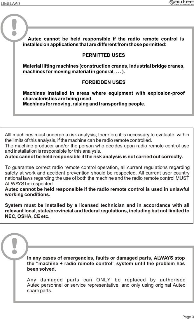 LIE&amp;LAA0Page 3Alll machines must undergo a risk analysis; therefore it is necessary to evaluate, within the limits of this analysis, if the machine can be radio remote controlled.The machine producer and/or the person who decides upon radio remote control use and installation is responsible for this analysis.Autec cannot be held responsible if the risk analysis is not carried out correctly.To guarantee correct radio remote control operation, all current regulations regarding safety at work and accident prevention should be respected. All current user country national laws regarding the use of both the machine and the radio remote control MUST ALWAYS be respected.Autec cannot be held responsible if the radio remote control is used in unlawful working conditions.System must be installed by a licensed technician and in accordance with all relevant local, state/provincial and federal regulations, including but not limited to NEC, OSHA, CE etc.!In any cases of emergencies, faults or damaged parts, ALWAYS stop the “machine + radio remote control” system until the problem has been solved.Any damaged parts can ONLY be replaced by authorised Autec personnel or service representative, and only using original Autec spare parts.  Autec cannot be held responsible if the radio remote control is installed on applications that are different from those permittedPERMITTED USES Material lifting machines (construction cranes, industrial bridge cranes, machines for moving material in general, . . . )FORBIDDEN USESMachines installed in areas where equipment with explosion-proof characteristics are being used.Machines for moving, raising and transporting people.:.!