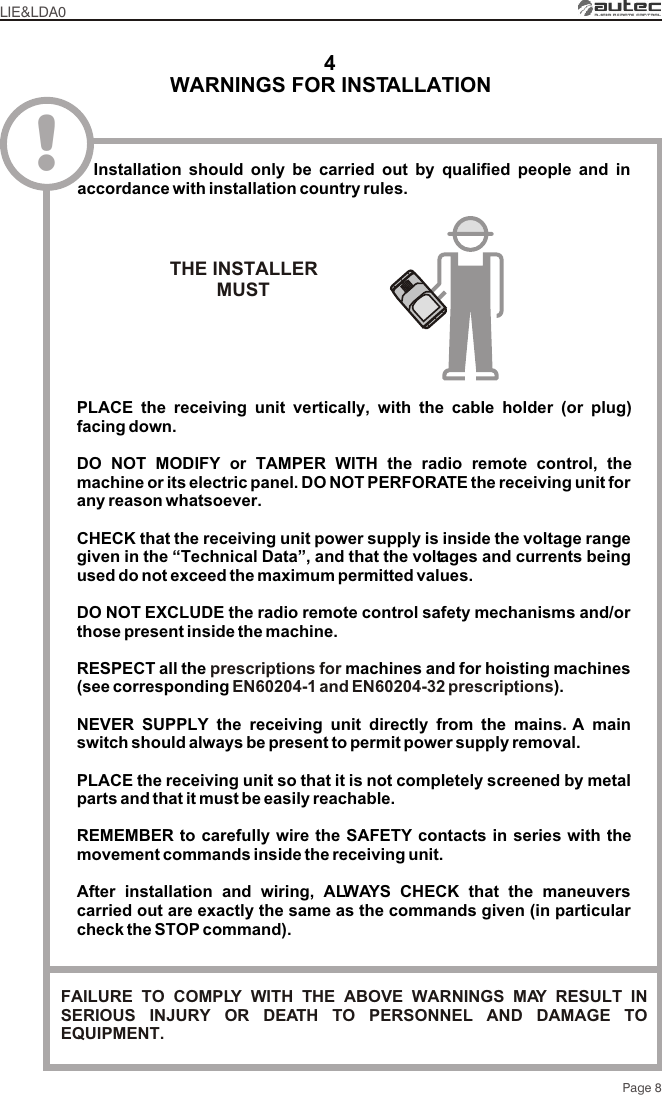 WARNINGS FOR INSTALLATION4LIE&amp;LDA0Page 8!PLACE the receiving unit vertically, with the cable holder (or plug) facing down.DO NOT MODIFY or TAMPER WITH the radio remote control, the machine or its electric panel. DO NOT PERFORATE the receiving unit for any reason whatsoever.CHECK that the receiving unit power supply is inside the voltage range given in the “Technical Data”, and that the voltages and currents being used do not exceed the maximum permitted values.DO NOT EXCLUDE the radio remote control safety mechanisms and/or those present inside the machine.NEVER SUPPLY the receiving unit directly from the mains. A main switch should always be present to permit power supply removal.PLACE the receiving unit so that it is not completely screened by metal parts and that it must be easily reachable.REMEMBER to carefully wire the SAFETY contacts in series with the movement commands inside the receiving unit.After installation and wiring, ALWAYS CHECK that the maneuvers carried out are exactly the same as the commands given (in particular check the STOP command).RESPECT all the  machines and for hoisting machines (see corresponding  ).prescriptions for EN60204-1 and EN60204-32 prescriptions  Installation should only be carried out by qualified people and in accordance with installation country rules.THE INSTALLERMUST FAILURE TO COMPLY WITH THE ABOVE WARNINGS MAY RESULT IN SERIOUS INJURY OR DEATH TO PERSONNEL AND DAMAGE TO EQUIPMENT.