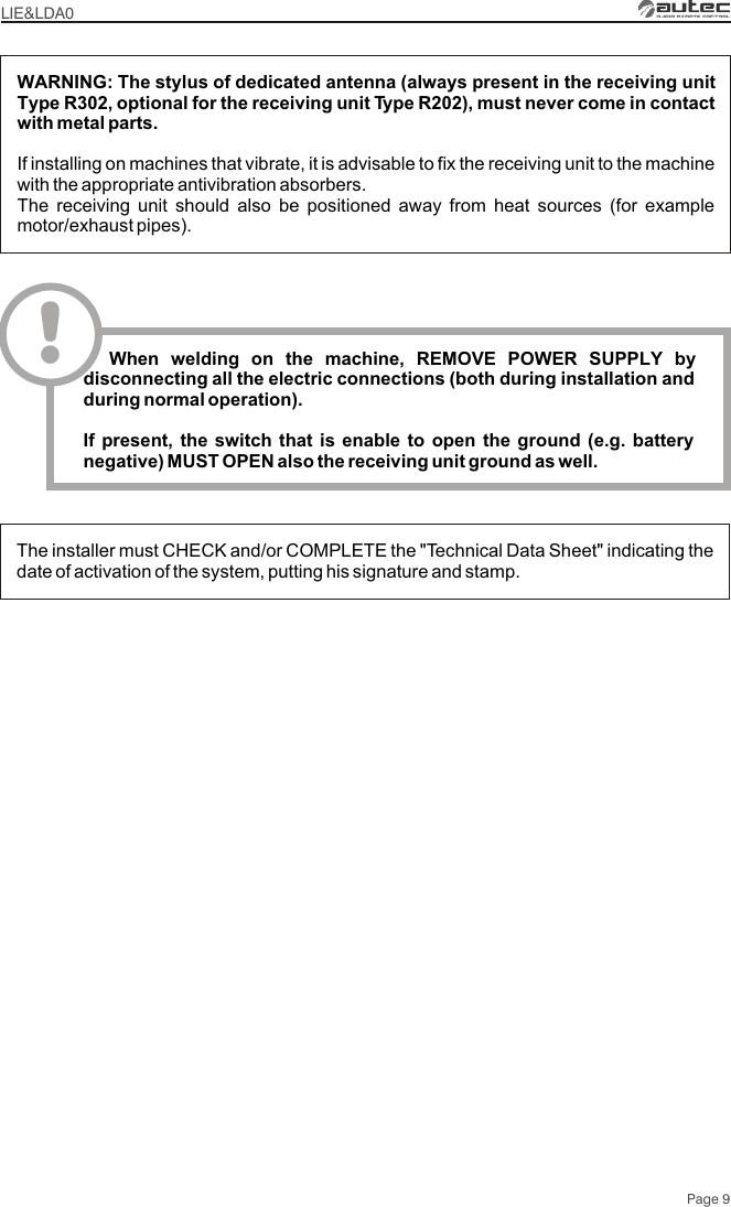 The installer must CHECK and/or COMPLETE the &quot;Technical Data Sheet&quot; indicating the date of activation of the system, putting his signature and stamp.WARNING: The stylus of dedicated antenna (always present in the receiving unit Type R302, optional for the receiving unit Type R202), must never come in contact with metal parts.If installing on machines that vibrate, it is advisable to fix the receiving unit to the machine with the appropriate antivibration absorbers.The receiving unit should also be positioned away from heat sources (for example motor/exhaust pipes).LIE&amp;LDA0Page 9!  When welding on the machine, REMOVE POWER SUPPLY by disconnecting all the electric connections (both during installation and during normal operation).If present, the switch that is enable to open the ground (e.g. battery negative) MUST OPEN also the receiving unit ground as well.