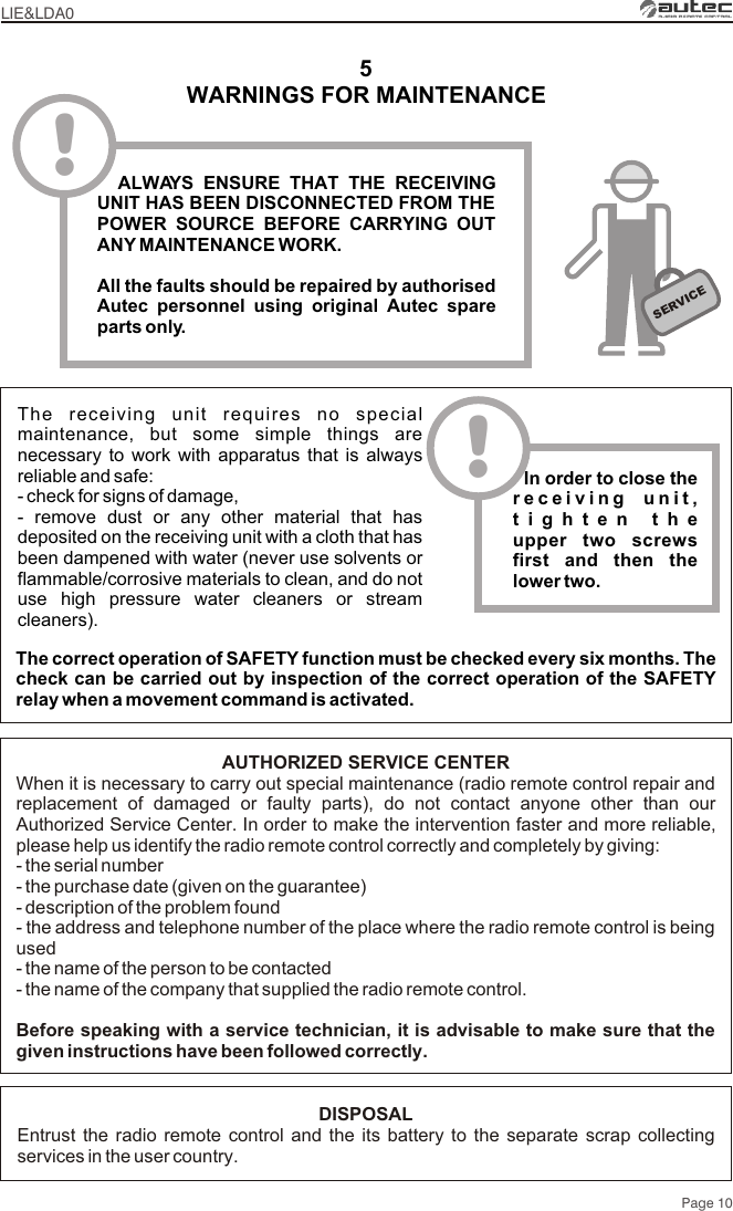 WARNINGS FOR MAINTENANCE5The correct operation of SAFETY function must be checked every six months. The check can be carried out by inspection of the correct operation of the SAFETY relay when a movement command is activated. The receiving unit requires no special maintenance, but some simple things are necessary to work with apparatus that is always reliable and safe:- check for signs of damage,- remove dust or any other material that has deposited on the receiving unit with a cloth that has been dampened with water (never use solvents or flammable/corrosive materials to clean, and do not use high pressure water cleaners or stream cleaners).SERVICE!  ALWAYS ENSURE THAT THE RECEIVING UNIT HAS BEEN DISCONNECTED FROM THE POWER SOURCE BEFORE CARRYING OUT ANY MAINTENANCE WORK.All the faults should be repaired by authorised Autec personnel using original Autec spare parts only.!  In order to close the receiving unit, tighten the upper two screws first and then the lower two.LIE&amp;LDA0Page 10AUTHORIZED SERVICE CENTERWhen it is necessary to carry out special maintenance (radio remote control repair and replacement of damaged or faulty parts), do not contact anyone other than our Authorized Service Center. In order to make the intervention faster and more reliable, please help us identify the radio remote control correctly and completely by giving:- the serial number- the purchase date (given on the guarantee)- description of the problem found- the address and telephone number of the place where the radio remote control is being used- the name of the person to be contacted- the name of the company that supplied the radio remote control.Before speaking with a service technician, it is advisable to make sure that the given instructions have been followed correctly.DISPOSALEntrust the radio remote control and the its battery to the separate scrap collecting services in the user country.