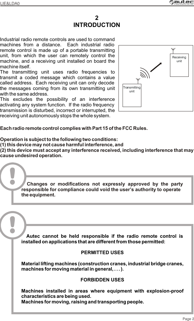 2LIE&amp;LDA0Page 2TransmittingunitReceivingunitIndustrial radio remote controls are used to command machines from a distance.  Each industrial radio remote control is made up of a portable transmitting unit, from which the user can remotely control the machine, and a receiving unit installed on board the machine itself.The transmitting unit uses radio frequencies to transmit a coded message which contains a value called address.  Each receiving unit can only decode the messages coming from its own transmitting unit with the same address.This excludes the possibility of an interference activating any system function.  If the radio frequency transmission is disturbed, incorrect or interrupted, the receiving unit autonomously stops the whole system.INTRODUCTION  Autec cannot be held responsible if the radio remote control is installed on applications that are different from those permittedPERMITTED USES Material lifting machines (construction cranes, industrial bridge cranes, machines for moving material in general, . . . )FORBIDDEN USESMachines installed in areas where equipment with explosion-proof characteristics are being used.Machines for moving, raising and transporting people.:.!Each radio remote control complies with Part 15 of the FCC Rules.Operation is subject to the following two conditions:(1) this device may not cause harmful interference, and(2) this device must accept any interference received, including interference that may cause undesired operation.!  Changes or modifications not expressly approved by the party responsible for compliance could void the user’s authority to operate the equipment.