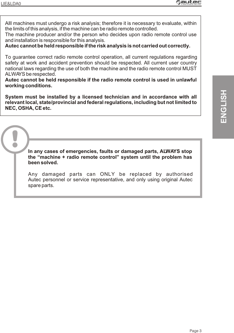 LIE&amp;LDA0Page 3ENGLISHAlll machines must undergo a risk analysis; therefore it is necessary to evaluate, within the limits of this analysis, if the machine can be radio remote controlled.The machine producer and/or the person who decides upon radio remote control use and installation is responsible for this analysis.Autec cannot be held responsible if the risk analysis is not carried out correctly.To guarantee correct radio remote control operation, all current regulations regarding safety at work and accident prevention should be respected. All current user country national laws regarding the use of both the machine and the radio remote control MUST ALWAYS be respected.Autec cannot be held responsible if the radio remote control is used in unlawful working conditions.System must be installed by a licensed technician and in accordance with all relevant local, state/provincial and federal regulations, including but not limited to NEC, OSHA, CE etc.!In any cases of emergencies, faults or damaged parts, ALWAYS stop the “machine + radio remote control” system until the problem has been solved.Any damaged parts can ONLY be replaced by authorised Autec personnel or service representative, and only using original Autec spare parts.