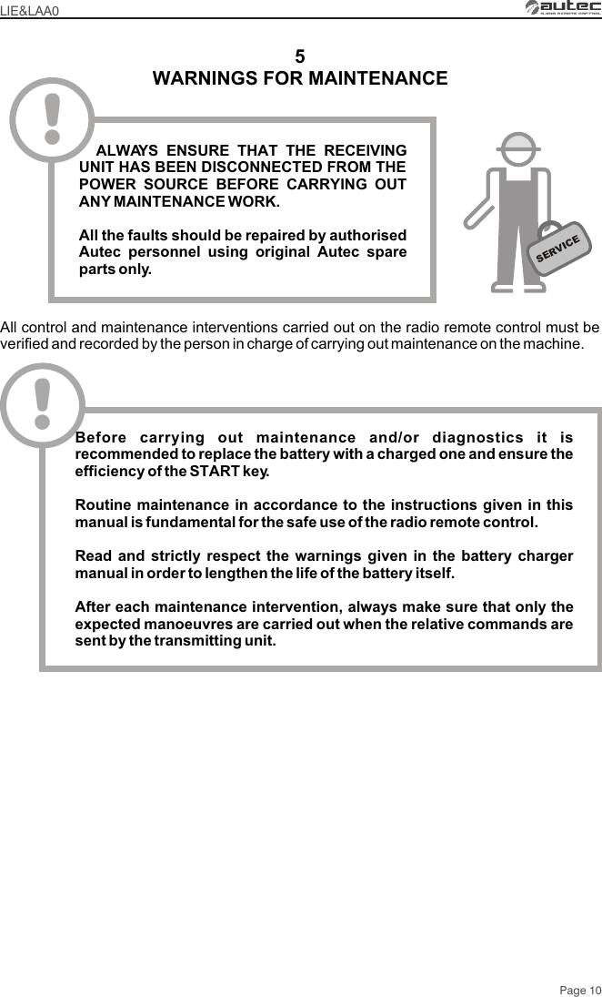 WARNINGS FOR MAINTENANCE5All control and maintenance interventions carried out on the radio remote control must be verified and recorded by the person in charge of carrying out maintenance on the machine.SERVICE!  ALWAYS ENSURE THAT THE RECEIVING UNIT HAS BEEN DISCONNECTED FROM THE POWER SOURCE BEFORE CARRYING OUT ANY MAINTENANCE WORK.All the faults should be repaired by authorised Autec personnel using original Autec spare parts only.LIE&amp;LAA0Page 10!Before carrying out maintenance and/or diagnostics it is recommended to replace the battery with a charged one and ensure the efficiency of the START key.Routine maintenance in accordance to the instructions given in this manual is fundamental for the safe use of the radio remote control.Read and strictly respect the warnings given in the battery charger manual in order to lengthen the life of the battery itself. After each maintenance intervention, always make sure that only the expected manoeuvres are carried out when the relative commands are sent by the transmitting unit.