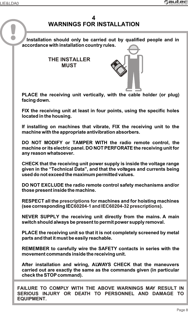 WARNINGS FOR INSTALLATION4LIE&amp;LDA0Page 8!PLACE the receiving unit vertically, with the cable holder (or plug) facing down.CHECK that the receiving unit power supply is inside the voltage range given in the “Technical Data”, and that the voltages and currents being used do not exceed the maximum permitted values.DO NOT EXCLUDE the radio remote control safety mechanisms and/or those present inside the machine.RESPECT all the  machines and for hoisting machines (see corresponding IEC ).NEVER SUPPLY the receiving unit directly from the mains. A main switch should always be present to permit power supply removal.PLACE the receiving unit so that it is not completely screened by metal parts and that it must be easily reachable.REMEMBER to carefully wire the SAFETY contacts in series with the movement commands inside the receiving unit.After installation and wiring, ALWAYS CHECK that the maneuvers carried out are exactly the same as the commands given (in particular check the STOP command).FIX the receiving unit at least in four points, using the specific holes located in the housing.If installing on machines that vibrate, FIX the receiving unit to the machine with the appropriate antivibration absorbers.DO NOT MODIFY or TAMPER WITH the radio remote control, the machine or its electric panel. DO NOT PERFORATE the receiving unit for any reason whatsoever.prescriptions for 60204-1 and IEC60204-32 prescriptions  Installation should only be carried out by qualified people and in accordance with installation country rules.THE INSTALLERMUST FAILURE TO COMPLY WITH THE ABOVE WARNINGS MAY RESULT IN SERIOUS INJURY OR DEATH TO PERSONNEL AND DAMAGE TO EQUIPMENT.