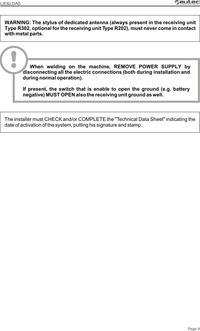 The installer must CHECK and/or COMPLETE the &quot;Technical Data Sheet&quot; indicating the date of activation of the system, putting his signature and stamp.WARNING: The stylus of dedicated antenna (always present in the receiving unit Type R302, optional for the receiving unit Type R202), must never come in contact with metal parts.LIE&amp;LDA0Page 9!  When welding on the machine, REMOVE POWER SUPPLY by disconnecting all the electric connections (both during installation and during normal operation).If present, the switch that is enable to open the ground (e.g. battery negative) MUST OPEN also the receiving unit ground as well.