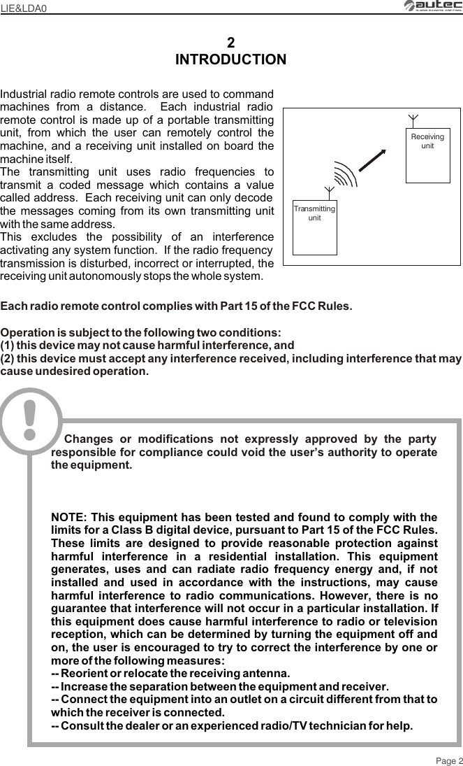 2LIE&amp;LDA0Page 2TransmittingunitReceivingunitIndustrial radio remote controls are used to command machines from a distance.  Each industrial radio remote control is made up of a portable transmitting unit, from which the user can remotely control the machine, and a receiving unit installed on board the machine itself.The transmitting unit uses radio frequencies to transmit a coded message which contains a value called address.  Each receiving unit can only decode the messages coming from its own transmitting unit with the same address.This excludes the possibility of an interference activating any system function.  If the radio frequency transmission is disturbed, incorrect or interrupted, the receiving unit autonomously stops the whole system.INTRODUCTIONEach radio remote control complies with Part 15 of the FCC Rules.Operation is subject to the following two conditions:(1) this device may not cause harmful interference, and(2) this device must accept any interference received, including interference that may cause undesired operation.!  Changes or modifications not expressly approved by the party responsible for compliance could void the user’s authority to operate the equipment.NOTE: This equipment has been tested and found to comply with the limits for a Class B digital device, pursuant to Part 15 of the FCC Rules. These limits are designed to provide reasonable protection against harmful interference in a residential installation. This equipment generates, uses and can radiate radio frequency energy and, if not installed and used in accordance with the instructions, may cause harmful interference to radio communications. However, there is no guarantee that interference will not occur in a particular installation. If this equipment does cause harmful interference to radio or television reception, which can be determined by turning the equipment off and on, the user is encouraged to try to correct the interference by one or more of the following measures: -- Reorient or relocate the receiving antenna.-- Increase the separation between the equipment and receiver.-- Connect the equipment into an outlet on a circuit different from that to which the receiver is connected.-- Consult the dealer or an experienced radio/TV technician for help.