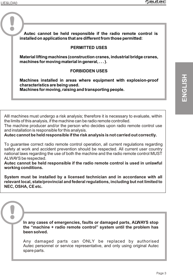 LIE&amp;LDA0Page 3ENGLISHAlll machines must undergo a risk analysis; therefore it is necessary to evaluate, within the limits of this analysis, if the machine can be radio remote controlled.The machine producer and/or the person who decides upon radio remote control use and installation is responsible for this analysis.Autec cannot be held responsible if the risk analysis is not carried out correctly.To guarantee correct radio remote control operation, all current regulations regarding safety at work and accident prevention should be respected. All current user country national laws regarding the use of both the machine and the radio remote control MUST ALWAYS be respected.Autec cannot be held responsible if the radio remote control is used in unlawful working conditions.System must be installed by a licensed technician and in accordance with all relevant local, state/provincial and federal regulations, including but not limited to NEC, OSHA, CE etc.!In any cases of emergencies, faults or damaged parts, ALWAYS stop the “machine + radio remote control” system until the problem has been solved.Any damaged parts can ONLY be replaced by authorised Autec personnel or service representative, and only using original Autec spare parts.  Autec cannot be held responsible if the radio remote control is installed on applications that are different from those permittedPERMITTED USES Material lifting machines (construction cranes, industrial bridge cranes, machines for moving material in general, . . . )FORBIDDEN USESMachines installed in areas where equipment with explosion-proof characteristics are being used.Machines for moving, raising and transporting people.:.!