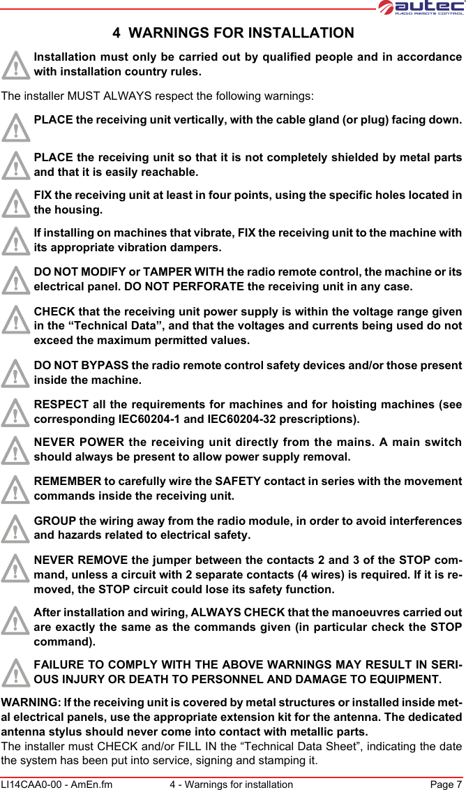 LI14CAA0-00 - AmEn.fm 4 - Warnings for installation Page 7 4  WARNINGS FOR INSTALLATIONInstallation must only be carried out by qualified people and in accordance with installation country rules.The installer MUST ALWAYS respect the following warnings:PLACE the receiving unit vertically, with the cable gland (or plug) facing down. PLACE the receiving unit so that it is not completely shielded by metal parts and that it is easily reachable.FIX the receiving unit at least in four points, using the specific holes located in the housing.If installing on machines that vibrate, FIX the receiving unit to the machine with its appropriate vibration dampers.DO NOT MODIFY or TAMPER WITH the radio remote control, the machine or its electrical panel. DO NOT PERFORATE the receiving unit in any case.CHECK that the receiving unit power supply is within the voltage range given in the “Technical Data”, and that the voltages and currents being used do not exceed the maximum permitted values.DO NOT BYPASS the radio remote control safety devices and/or those present inside the machine.RESPECT all the requirements for machines and for hoisting machines (see corresponding IEC60204-1 and IEC60204-32 prescriptions).NEVER POWER the receiving unit directly from the mains. A main switch should always be present to allow power supply removal.REMEMBER to carefully wire the SAFETY contact in series with the movement commands inside the receiving unit.GROUP the wiring away from the radio module, in order to avoid interferences and hazards related to electrical safety.NEVER REMOVE the jumper between the contacts 2 and 3 of the STOP com-mand, unless a circuit with 2 separate contacts (4 wires) is required. If it is re-moved, the STOP circuit could lose its safety function.After installation and wiring, ALWAYS CHECK that the manoeuvres carried out are exactly the same as the commands given (in particular check the STOP command).FAILURE TO COMPLY WITH THE ABOVE WARNINGS MAY RESULT IN SERI-OUS INJURY OR DEATH TO PERSONNEL AND DAMAGE TO EQUIPMENT.WARNING: If the receiving unit is covered by metal structures or installed inside met-al electrical panels, use the appropriate extension kit for the antenna. The dedicated antenna stylus should never come into contact with metallic parts.The installer must CHECK and/or FILL IN the “Technical Data Sheet”, indicating the date the system has been put into service, signing and stamping it.