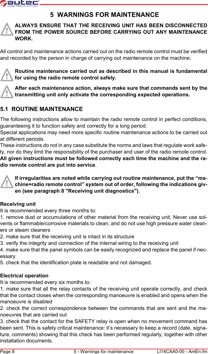 Page 8 5 - Warnings for maintenance LI14CAA0-00 - AmEn.fm 5  WARNINGS FOR MAINTENANCEALWAYS ENSURE THAT THE RECEIVING UNIT HAS BEEN DISCONNECTED FROM THE POWER SOURCE BEFORE CARRYING OUT ANY MAINTENANCE WORK.All control and maintenance actions carried out on the radio remote control must be verified and recorded by the person in charge of carrying out maintenance on the machine.Routine maintenance carried out as described in this manual is fundamental for using the radio remote control safely.After each maintenance action, always make sure that commands sent by the transmitting unit only activate the corresponding expected operations.5.1  ROUTINE MAINTENANCEThe following instructions allow to maintain the radio remote control in perfect conditions, guaranteeing it to function safely and correctly for a long period.Special applications may need more specific routine maintenance actions to be carried out at different periods.These instructions do not in any case substitute the norms and laws that regulate work safe-ty, nor do they limit the responsibility of the purchaser and user of the radio remote control.All given instructions must be followed correctly each time the machine and the ra-dio remote control are put into service.If irregularities are noted while carrying out routine maintenance, put the “ma-chine+radio remote control” system out of order, following the indications giv-en (see paragraph 8 &quot;Receiving unit diagnostics&quot;).Receiving unitIt is recommended every three months to:1. remove dust or accumulations of other material from the receiving unit. Never use sol-vents or flammable/corrosive materials to clean, and do not use high pressure water clean-ers or steam cleaners2. make sure that the receiving unit is intact in its structure3. verify the integrity and connection of the internal wiring to the receiving unit4. make sure that the panel symbols can be easily recognized and replace the panel if nec-essary5. check that the identification plate is readable and not damaged.Electrical operationIt is recommended every six months to:1. make sure that all the relay contacts of the receiving unit operate correctly, and check that the contact closes when the corresponding manoeuvre is enabled and opens when the manoeuvre is disabled2. check the correct correspondence between the commands that are sent and the ma-noeuvres that are carried out3. check that the contact for the SAFETY relay is open when no movement command has been sent. This is safety critical maintenance: it’s necessary to keep a record (date, signa-ture, comments) showing that this check has been performed regularly, together with other installation documents.