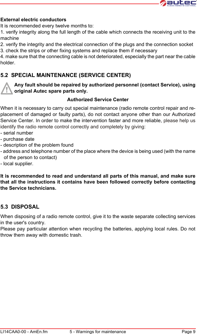 LI14CAA0-00 - AmEn.fm 5 - Warnings for maintenance Page 9External electric conductorsIt is recommended every twelve months to:1. verify integrity along the full length of the cable which connects the receiving unit to the machine2. verify the integrity and the electrical connection of the plugs and the connection socket3. check the strips or other fixing systems and replace them if necessary4. make sure that the connecting cable is not deteriorated, especially the part near the cable holder.5.2  SPECIAL MAINTENANCE (SERVICE CENTER)Any fault should be repaired by authorized personnel (contact Service), using original Autec spare parts only.Authorized Service CenterWhen it is necessary to carry out special maintenance (radio remote control repair and re-placement of damaged or faulty parts), do not contact anyone other than our Authorized Service Center. In order to make the intervention faster and more reliable, please help us identify the radio remote control correctly and completely by giving:- serial number- purchase date- description of the problem found- address and telephone number of the place where the device is being used (with the name of the person to contact)- local supplier.It is recommended to read and understand all parts of this manual, and make sure that all the instructions it contains have been followed correctly before contacting the Service technicians.5.3  DISPOSALWhen disposing of a radio remote control, give it to the waste separate collecting services in the user&apos;s country.Please pay particular attention when recycling the batteries, applying local rules. Do not throw them away with domestic trash.