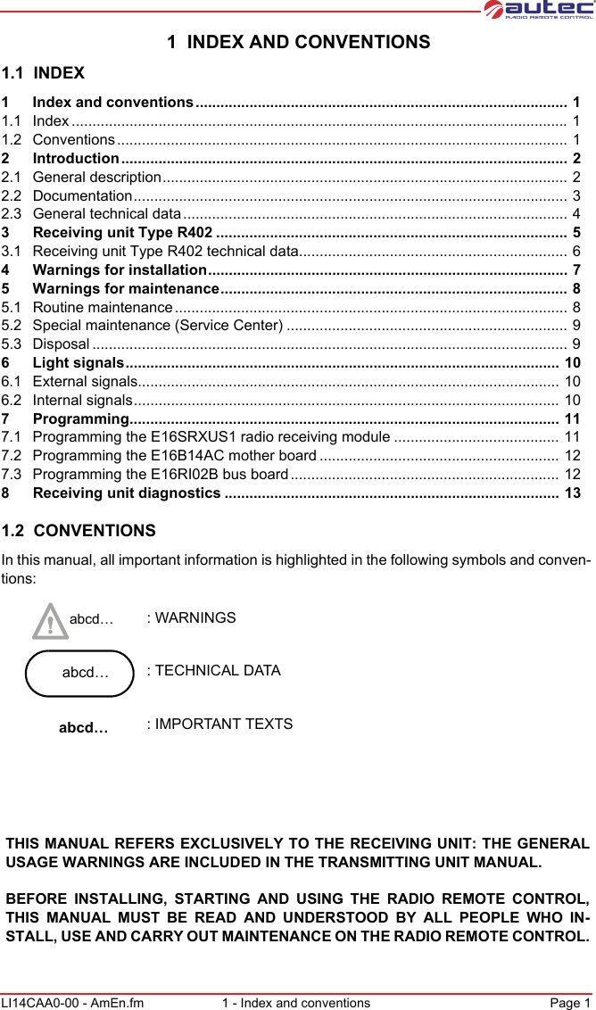 LI14CAA0-00 - AmEn.fm 1 - Index and conventions Page 1 1  INDEX AND CONVENTIONS1.1  INDEX1 Index and conventions .......................................................................................... 11.1 Index ........................................................................................................................ 11.2 Conventions............................................................................................................. 12 Introduction ............................................................................................................ 22.1 General description.................................................................................................. 22.2 Documentation......................................................................................................... 32.3 General technical data............................................................................................. 43 Receiving unit Type R402 ..................................................................................... 53.1 Receiving unit Type R402 technical data................................................................. 64 Warnings for installation....................................................................................... 75 Warnings for maintenance.................................................................................... 85.1 Routine maintenance............................................................................................... 85.2 Special maintenance (Service Center) .................................................................... 95.3 Disposal ................................................................................................................... 96 Light signals......................................................................................................... 106.1 External signals...................................................................................................... 106.2 Internal signals....................................................................................................... 107 Programming........................................................................................................ 117.1 Programming the E16SRXUS1 radio receiving module ........................................ 117.2 Programming the E16B14AC mother board .......................................................... 127.3 Programming the E16RI02B bus board ................................................................. 128 Receiving unit diagnostics ................................................................................. 131.2  CONVENTIONSIn this manual, all important information is highlighted in the following symbols and conven-tions: abcd… : WARNINGS abcd… : TECHNICAL DATAabcd… : IMPORTANT TEXTSTHIS MANUAL REFERS EXCLUSIVELY TO THE RECEIVING UNIT: THE GENERAL USAGE WARNINGS ARE INCLUDED IN THE TRANSMITTING UNIT MANUAL.BEFORE INSTALLING, STARTING AND USING THE RADIO REMOTE CONTROL, THIS MANUAL MUST BE READ AND UNDERSTOOD BY ALL PEOPLE WHO IN-STALL, USE AND CARRY OUT MAINTENANCE ON THE RADIO REMOTE CONTROL.