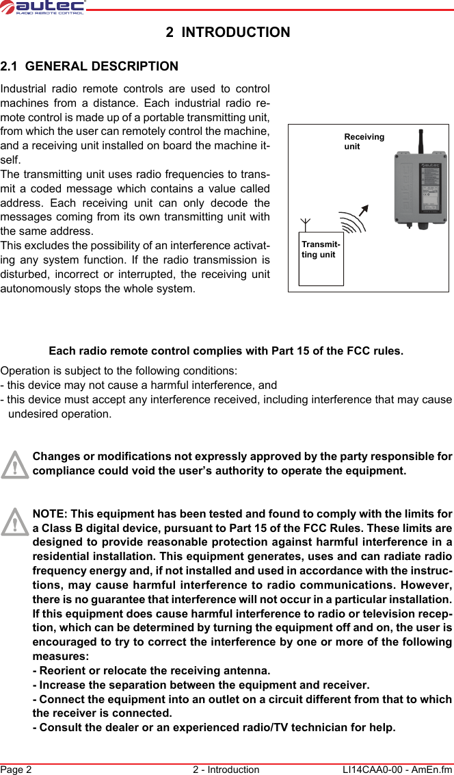 Page 2 2 - Introduction LI14CAA0-00 - AmEn.fm 2  INTRODUCTION2.1  GENERAL DESCRIPTIONTransmit-ting unitReceiving unitIndustrial radio remote controls are used to control machines from a distance. Each industrial radio re-mote control is made up of a portable transmitting unit, from which the user can remotely control the machine, and a receiving unit installed on board the machine it-self.The transmitting unit uses radio frequencies to trans-mit a coded message which contains a value called address. Each receiving unit can only decode the messages coming from its own transmitting unit with the same address.This excludes the possibility of an interference activat-ing any system function. If the radio transmission is disturbed, incorrect or interrupted, the receiving unit autonomously stops the whole system.Each radio remote control complies with Part 15 of the FCC rules.Operation is subject to the following conditions:- this device may not cause a harmful interference, and- this device must accept any interference received, including interference that may cause undesired operation.Changes or modifications not expressly approved by the party responsible for compliance could void the user’s authority to operate the equipment.NOTE: This equipment has been tested and found to comply with the limits for a Class B digital device, pursuant to Part 15 of the FCC Rules. These limits are designed to provide reasonable protection against harmful interference in a residential installation. This equipment generates, uses and can radiate radio frequency energy and, if not installed and used in accordance with the instruc-tions, may cause harmful interference to radio communications. However, there is no guarantee that interference will not occur in a particular installation. If this equipment does cause harmful interference to radio or television recep-tion, which can be determined by turning the equipment off and on, the user is encouraged to try to correct the interference by one or more of the following measures:- Reorient or relocate the receiving antenna.- Increase the separation between the equipment and receiver.- Connect the equipment into an outlet on a circuit different from that to which the receiver is connected.- Consult the dealer or an experienced radio/TV technician for help.