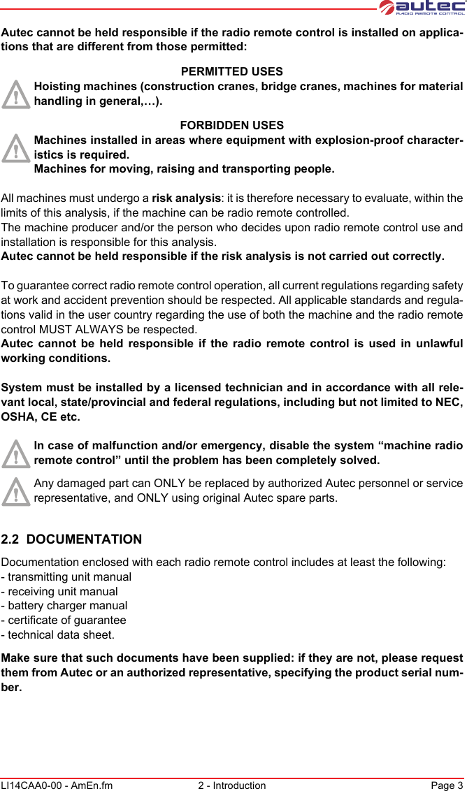 LI14CAA0-00 - AmEn.fm 2 - Introduction Page 3Autec cannot be held responsible if the radio remote control is installed on applica-tions that are different from those permitted:PERMITTED USESHoisting machines (construction cranes, bridge cranes, machines for material handling in general,…).FORBIDDEN USESMachines installed in areas where equipment with explosion-proof character-istics is required.Machines for moving, raising and transporting people.All machines must undergo a risk analysis: it is therefore necessary to evaluate, within the limits of this analysis, if the machine can be radio remote controlled.The machine producer and/or the person who decides upon radio remote control use and installation is responsible for this analysis.Autec cannot be held responsible if the risk analysis is not carried out correctly.To guarantee correct radio remote control operation, all current regulations regarding safety at work and accident prevention should be respected. All applicable standards and regula-tions valid in the user country regarding the use of both the machine and the radio remote control MUST ALWAYS be respected.Autec cannot be held responsible if the radio remote control is used in unlawful working conditions.System must be installed by a licensed technician and in accordance with all rele-vant local, state/provincial and federal regulations, including but not limited to NEC, OSHA, CE etc.In case of malfunction and/or emergency, disable the system “machine radio remote control” until the problem has been completely solved.Any damaged part can ONLY be replaced by authorized Autec personnel or service representative, and ONLY using original Autec spare parts.2.2  DOCUMENTATIONDocumentation enclosed with each radio remote control includes at least the following:- transmitting unit manual- receiving unit manual- battery charger manual- certificate of guarantee- technical data sheet.Make sure that such documents have been supplied: if they are not, please request them from Autec or an authorized representative, specifying the product serial num-ber.