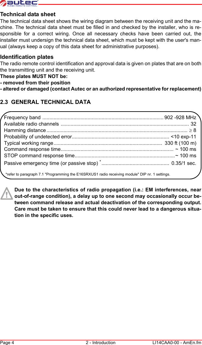 Page 4 2 - Introduction LI14CAA0-00 - AmEn.fmTechnical data sheetThe technical data sheet shows the wiring diagram between the receiving unit and the ma-chine. The technical data sheet must be filled in and checked by the installer, who is re-sponsible for a correct wiring. Once all necessary checks have been carried out, the installer must undersign the technical data sheet, which must be kept with the user&apos;s man-ual (always keep a copy of this data sheet for administrative purposes).Identification platesThe radio remote control identification and approval data is given on plates that are on both the transmitting unit and the receiving unit.These plates MUST NOT be:- removed from their position- altered or damaged (contact Autec or an authorized representative for replacement)2.3  GENERAL TECHNICAL DATADue to the characteristics of radio propagation (i.e.: EM interferences, near out-of-range condition), a delay up to one second may occasionally occur be-tween command release and actual deactivation of the corresponding output. Care must be taken to ensure that this could never lead to a dangerous situa-tion in the specific uses.Frequency band ...................................................................................... 902 -928 MHzAvailable radio channels ........................................................................................... 32Hamming distance .................................................................................................... ≥ 8Probability of undetected error..................................................................... &lt;10 exp-11Typical working range.............................................................................  330 ft (100 m)Command response time................................................................................ ~ 100 msSTOP command response time.......................................................................~ 100 msPassive emergency time (or passive stop) *................................................  0.35/1 sec.*refer to paragraph 7.1 &quot;Programming the E16SRXUS1 radio receiving module&quot; DIP nr. 1 settings.