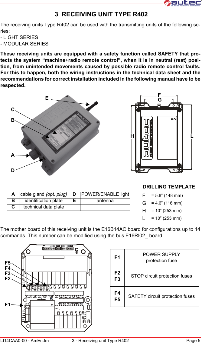 LI14CAA0-00 - AmEn.fm 3 - Receiving unit Type R402 Page 5 3  RECEIVING UNIT TYPE R402The receiving units Type R402 can be used with the transmitting units of the following se-ries:- LIGHT SERIES- MODULAR SERIESThese receiving units are equipped with a safety function called SAFETY that pro-tects the system “machine+radio remote control”, when it is in neutral (rest) posi-tion, from unintended movements caused by possible radio remote control faults. For this to happen, both the wiring instructions in the technical data sheet and the recommendations for correct installation included in the following manual have to be respected.ABCDEFGHL Acable gland (opt. plug) DPOWER/ENABLE lightBidentification plate EantennaCtechnical data plateDRILLING TEMPLATEF= 5.8” (148 mm)G= 4.6” (116 mm)H= 10” (253 mm)L= 10” (253 mm)The mother board of this receiving unit is the E16B14AC board for configurations up to 14 commands. This number can be modified using the bus E16RI02_ board.F5F4F3F2F1F1 POWER SUPPLYprotection fuseF2 F3 STOP circuit protection fusesF4 F5 SAFETY circuit protection fuses