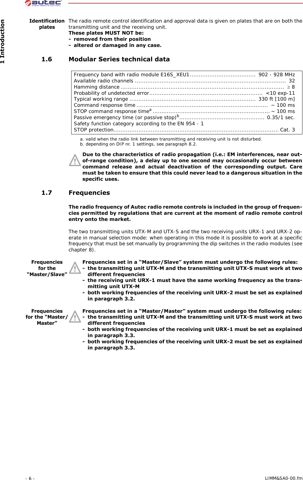  1 Introduction- 6 -  LIMM&amp;SA0-00.fmIdentification platesThe radio remote control identification and approval data is given on plates that are on both the transmitting unit and the receiving unit.These plates MUST NOT be:- removed from their position- altered or damaged in any case. 1.6 Modular Series technical dataDue to the characteristics of radio propagation (i.e.: EM interferences, near out-of-range condition), a delay up to one second may occasionally occur between command release and actual deactivation of the corresponding output. Care must be taken to ensure that this could never lead to a dangerous situation in the specific uses. 1.7 FrequenciesThe radio frequency of Autec radio remote controls is included in the group of frequen-cies permitted by regulations that are current at the moment of radio remote control entry onto the market.The two transmitting units UTX-M and UTX-S and the two receiving units URX-1 and URX-2 op-erate in manual selection mode: when operating in this mode it is possible to work at a specific frequency that must be set manually by programming the dip switches in the radio modules (see chapter 8).Frequencies for the “Master/Slave”Frequencies set in a “Master/Slave” system must undergo the following rules:- the transmitting unit UTX-M and the transmitting unit UTX-S must work at two different frequencies- the receiving unit URX-1 must have the same working frequency as the trans-mitting unit UTX-M- both working frequencies of the receiving unit URX-2 must be set as explained in paragraph 3.2.Frequencies for the “Master/Master”Frequencies set in a “Master/Master” system must undergo the following rules:- the transmitting unit UTX-M and the transmitting unit UTX-S must work at two different frequencies- both working frequencies of the receiving unit URX-1 must be set as explained in paragraph 3.3.- both working frequencies of the receiving unit URX-2 must be set as explained in paragraph 3.3.Frequency band with radio module E16S_XEU1.....................................  902 - 928 MHzAvailable radio channels .....................................................................................  32Hamming distance ............................................................................................  ≥ 8Probability of undetected error................................................................  &lt;10 exp-11Typical working range ....................................................................... 330 ft [100 m]Command response time .......................................................................... ~ 100 msSTOP command response timea.................................................................. ~ 100 msPassive emergency time (or passive stop)b................................................ 0.35/1 sec.Safety function category according to the EN 954 - 1STOP protection............................................................................................. Cat. 3a. valid when the radio link between transmitting and receiving unit is not disturbed.b. depending on DIP nr. 1 settings, see paragraph 8.2.