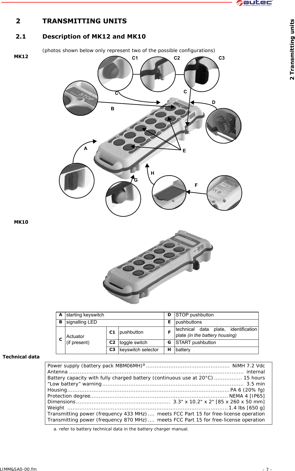  2 Transmitting units- 7 -LIMM&amp;SA0-00.fm 2 TRANSMITTING UNITS 2.1 Description of MK12 and MK10(photos shown below only represent two of the possible configurations)MK12 MK10Technical dataBDEGFHACCC1 C2 C3Astarting keyswitch DSTOP pushbuttonBsignalling LED EpushbuttonsCActuator  (if present)C1 pushbutton Ftechnical data plate, identification plate (in the battery housing)C2 toggle switch GSTART pushbuttonC3 keyswitch selector HbatteryPower supply (battery pack MBM06MH)a................................................ NiMH 7.2 VdcAntenna .................................................................................................... internalBattery capacity with fully charged battery (continuous use at 20°C)................ 15 hours“Low battery” warning................................................................................. 3.5 minHousing.............................................................................................PA 6 (20% fg)Protection degree...............................................................................NEMA 4 [IP65]Dimensions...................................................... 3.3&quot; x 10.2&quot; x 2&quot; [85 x 260 x 50 mm]Weight  ............................................................................................1.4 lbs [650 g]Transmitting power (frequency 433 MHz).... meets FCC Part 15 for free-license operationTransmitting power (frequency 870 MHz).... meets FCC Part 15 for free-license operationa. refer to battery technical data in the battery charger manual.