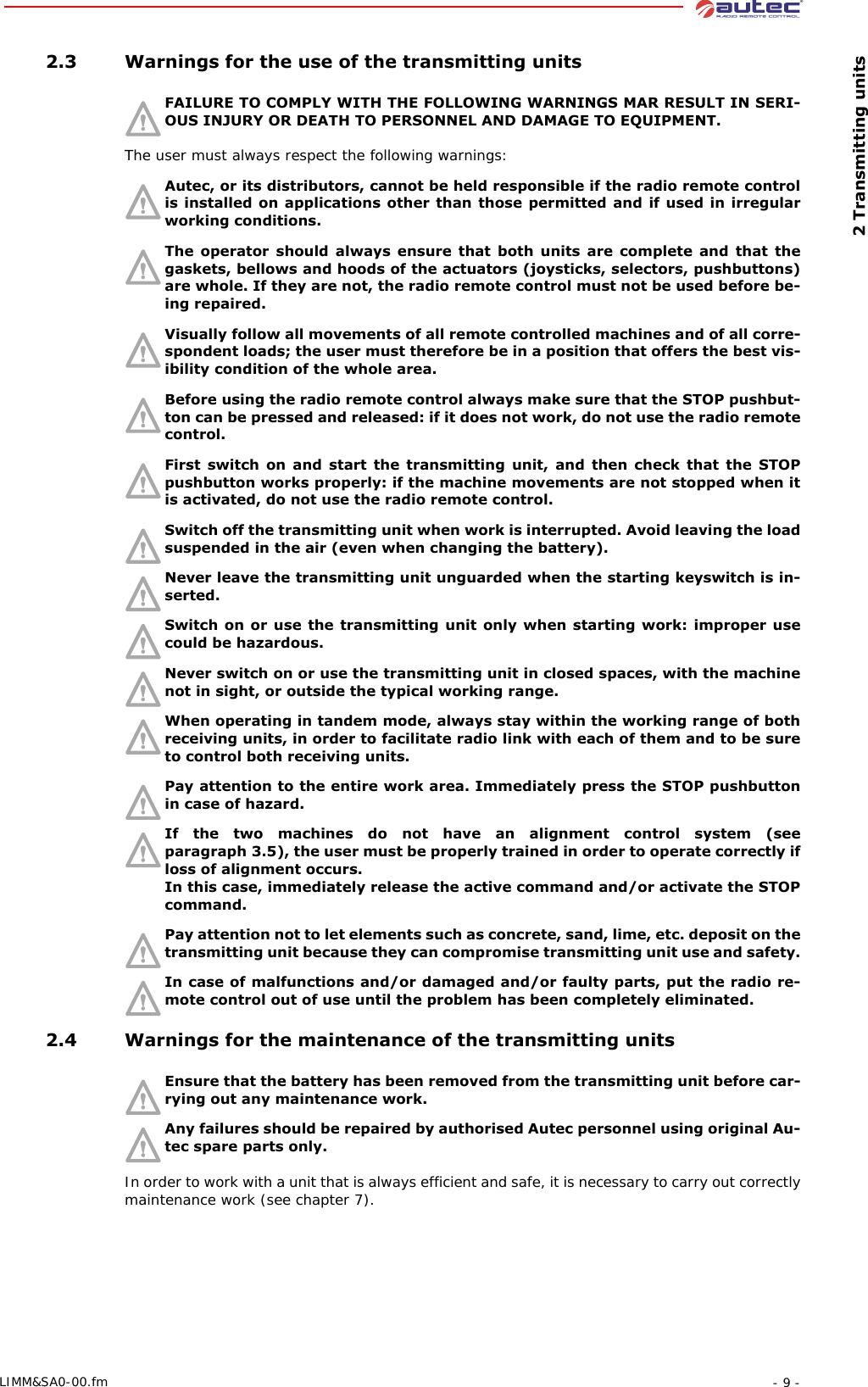  2 Transmitting units- 9 -LIMM&amp;SA0-00.fm 2.3 Warnings for the use of the transmitting unitsFAILURE TO COMPLY WITH THE FOLLOWING WARNINGS MAR RESULT IN SERI-OUS INJURY OR DEATH TO PERSONNEL AND DAMAGE TO EQUIPMENT. The user must always respect the following warnings:Autec, or its distributors, cannot be held responsible if the radio remote control is installed on applications other than those permitted and if used in irregular working conditions.The operator should always ensure that both units are complete and that the gaskets, bellows and hoods of the actuators (joysticks, selectors, pushbuttons) are whole. If they are not, the radio remote control must not be used before be-ing repaired.Visually follow all movements of all remote controlled machines and of all corre-spondent loads; the user must therefore be in a position that offers the best vis-ibility condition of the whole area.Before using the radio remote control always make sure that the STOP pushbut-ton can be pressed and released: if it does not work, do not use the radio remote control.First switch on and start the transmitting unit, and then check that the STOP pushbutton works properly: if the machine movements are not stopped when it is activated, do not use the radio remote control.Switch off the transmitting unit when work is interrupted. Avoid leaving the load suspended in the air (even when changing the battery).Never leave the transmitting unit unguarded when the starting keyswitch is in-serted.Switch on or use the transmitting unit only when starting work: improper use could be hazardous.Never switch on or use the transmitting unit in closed spaces, with the machine not in sight, or outside the typical working range.When operating in tandem mode, always stay within the working range of both receiving units, in order to facilitate radio link with each of them and to be sure to control both receiving units.Pay attention to the entire work area. Immediately press the STOP pushbutton in case of hazard.If the two machines do not have an alignment control system (see paragraph 3.5), the user must be properly trained in order to operate correctly if loss of alignment occurs. In this case, immediately release the active command and/or activate the STOP command.Pay attention not to let elements such as concrete, sand, lime, etc. deposit on the transmitting unit because they can compromise transmitting unit use and safety.In case of malfunctions and/or damaged and/or faulty parts, put the radio re-mote control out of use until the problem has been completely eliminated. 2.4 Warnings for the maintenance of the transmitting unitsEnsure that the battery has been removed from the transmitting unit before car-rying out any maintenance work.Any failures should be repaired by authorised Autec personnel using original Au-tec spare parts only.In order to work with a unit that is always efficient and safe, it is necessary to carry out correctly maintenance work (see chapter 7).