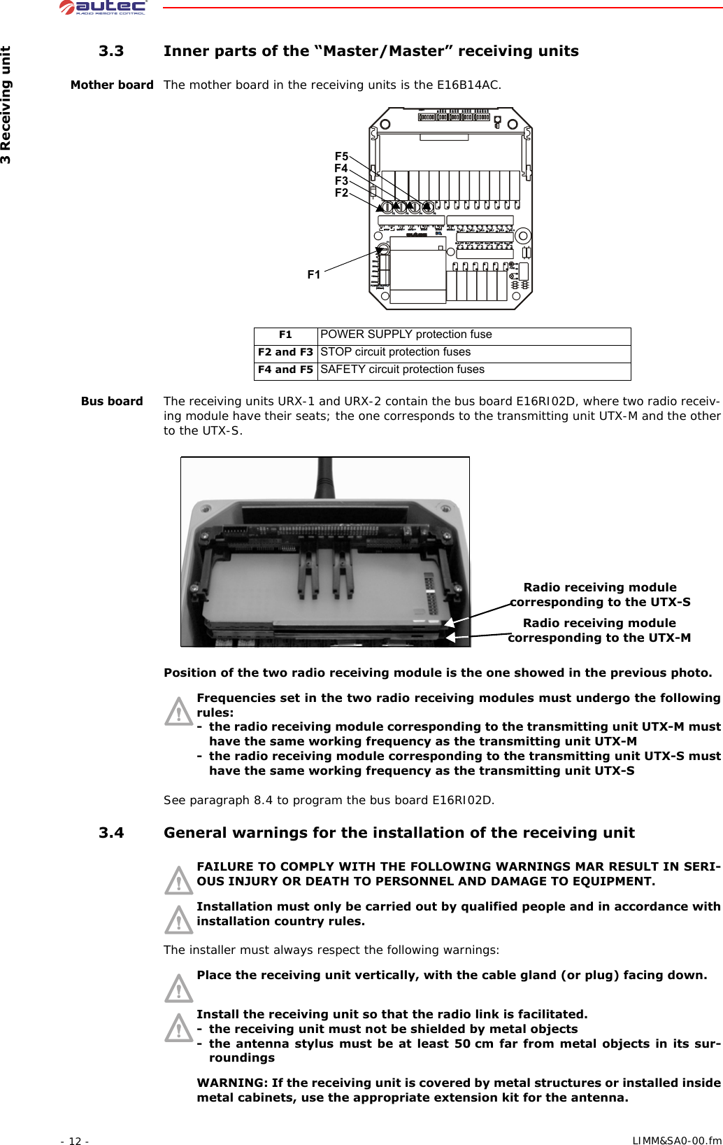  3 Receiving unit- 12 -  LIMM&amp;SA0-00.fm 3.3 Inner parts of the “Master/Master” receiving unitsMother boardThe mother board in the receiving units is the E16B14AC.Bus boardThe receiving units URX-1 and URX-2 contain the bus board E16RI02D, where two radio receiv-ing module have their seats; the one corresponds to the transmitting unit UTX-M and the other to the UTX-S.Position of the two radio receiving module is the one showed in the previous photo.Frequencies set in the two radio receiving modules must undergo the following rules:- the radio receiving module corresponding to the transmitting unit UTX-M must have the same working frequency as the transmitting unit UTX-M- the radio receiving module corresponding to the transmitting unit UTX-S must have the same working frequency as the transmitting unit UTX-SSee paragraph 8.4 to program the bus board E16RI02D. 3.4 General warnings for the installation of the receiving unitFAILURE TO COMPLY WITH THE FOLLOWING WARNINGS MAR RESULT IN SERI-OUS INJURY OR DEATH TO PERSONNEL AND DAMAGE TO EQUIPMENT.Installation must only be carried out by qualified people and in accordance with installation country rules.The installer must always respect the following warnings:Place the receiving unit vertically, with the cable gland (or plug) facing down. Install the receiving unit so that the radio link is facilitated.- the receiving unit must not be shielded by metal objects- the antenna stylus must be at least 50 cm far from metal objects in its sur-roundingsWARNING: If the receiving unit is covered by metal structures or installed inside metal cabinets, use the appropriate extension kit for the antenna. F1 POWER SUPPLY protection fuseF2 and F3 STOP circuit protection fusesF4 and F5 SAFETY circuit protection fusesF1F5F3F2F4Radio receiving module corresponding to the UTX-SRadio receiving module corresponding to the UTX-M