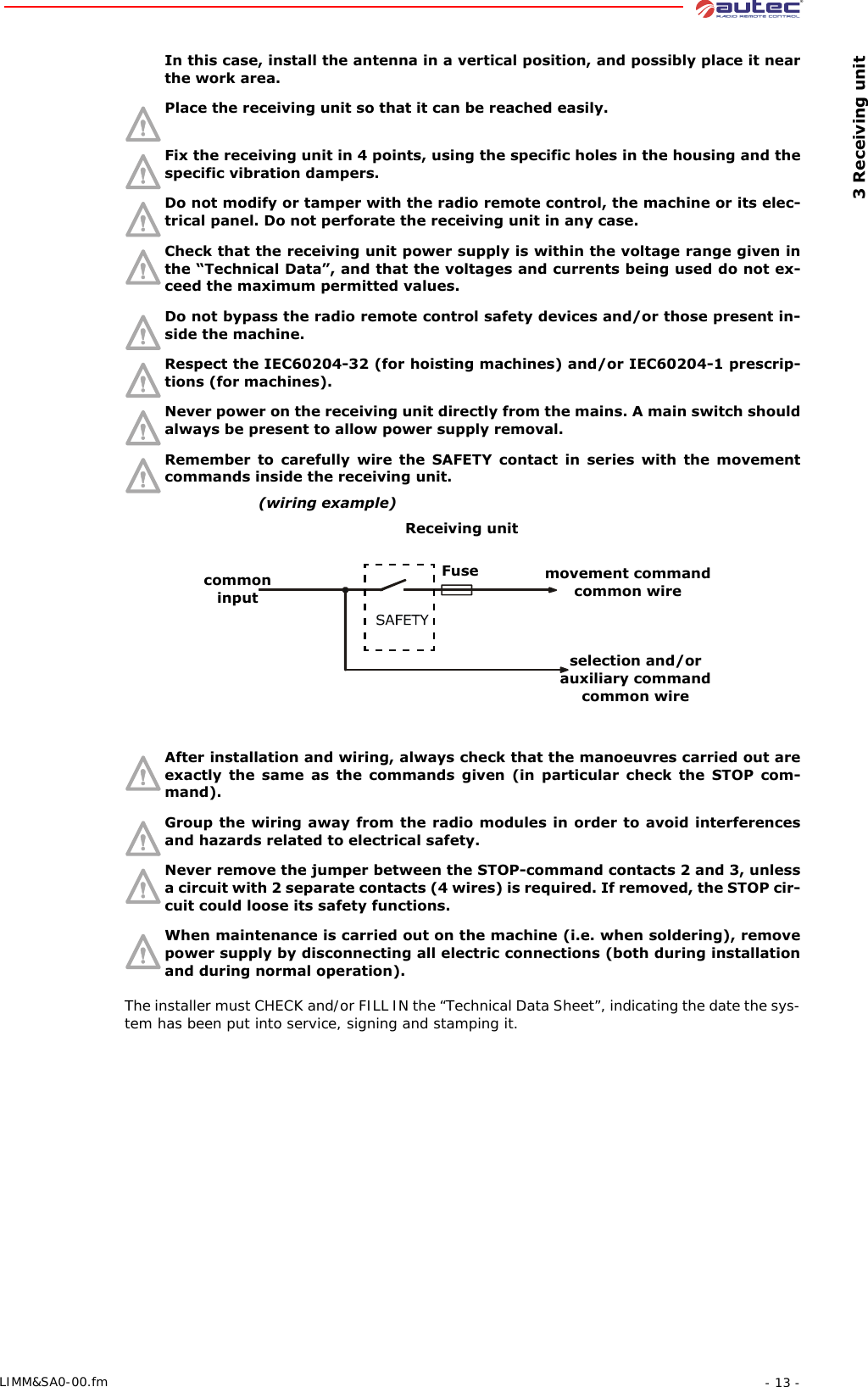  3 Receiving unit- 13 -LIMM&amp;SA0-00.fmIn this case, install the antenna in a vertical position, and possibly place it near the work area.Place the receiving unit so that it can be reached easily. Fix the receiving unit in 4 points, using the specific holes in the housing and the specific vibration dampers.Do not modify or tamper with the radio remote control, the machine or its elec-trical panel. Do not perforate the receiving unit in any case.Check that the receiving unit power supply is within the voltage range given in the “Technical Data”, and that the voltages and currents being used do not ex-ceed the maximum permitted values.Do not bypass the radio remote control safety devices and/or those present in-side the machine.Respect the IEC60204-32 (for hoisting machines) and/or IEC60204-1 prescrip-tions (for machines).Never power on the receiving unit directly from the mains. A main switch should always be present to allow power supply removal.Remember to carefully wire the SAFETY contact in series with the movement commands inside the receiving unit.After installation and wiring, always check that the manoeuvres carried out are exactly the same as the commands given (in particular check the STOP com-mand).Group the wiring away from the radio modules in order to avoid interferences and hazards related to electrical safety.Never remove the jumper between the STOP-command contacts 2 and 3, unless a circuit with 2 separate contacts (4 wires) is required. If removed, the STOP cir-cuit could loose its safety functions.When maintenance is carried out on the machine (i.e. when soldering), remove power supply by disconnecting all electric connections (both during installation and during normal operation).The installer must CHECK and/or FILL IN the “Technical Data Sheet”, indicating the date the sys-tem has been put into service, signing and stamping it.Fuse(wiring example)common inputReceiving unitmovement command common wireselection and/or auxiliary command common wire