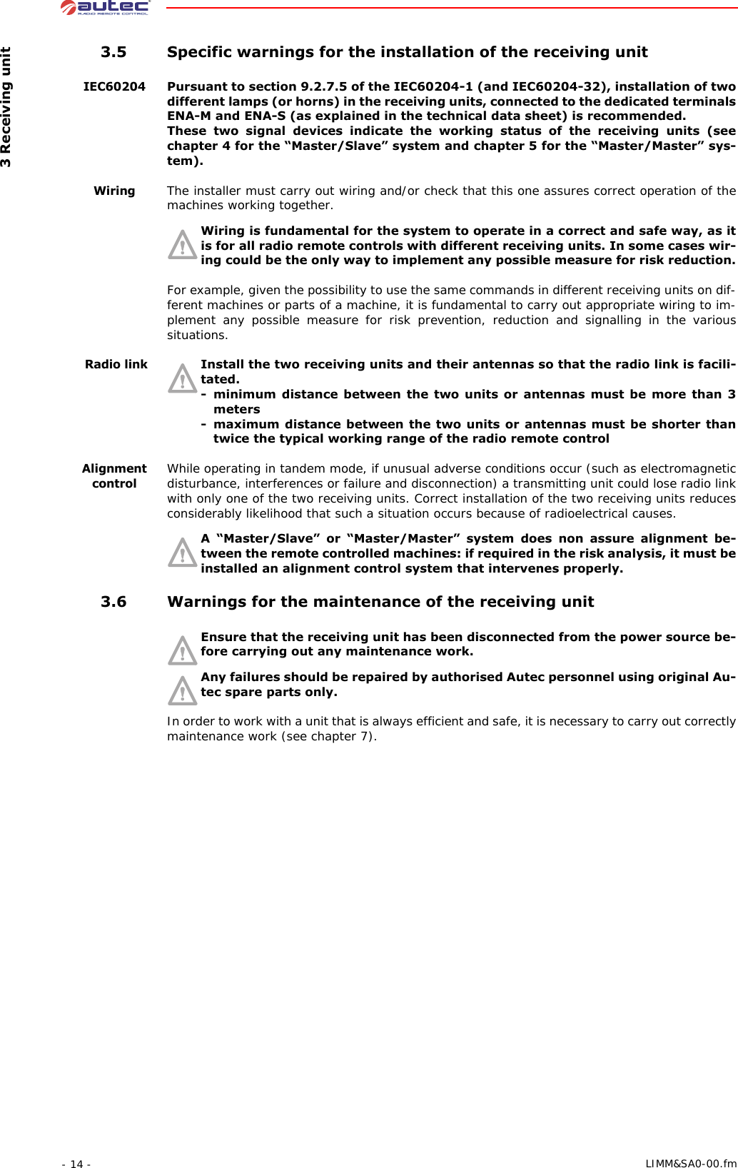  3 Receiving unit- 14 -  LIMM&amp;SA0-00.fm 3.5 Specific warnings for the installation of the receiving unitIEC60204Pursuant to section 9.2.7.5 of the IEC60204-1 (and IEC60204-32), installation of two different lamps (or horns) in the receiving units, connected to the dedicated terminals ENA-M and ENA-S (as explained in the technical data sheet) is recommended.These two signal devices indicate the working status of the receiving units (see chapter 4 for the “Master/Slave” system and chapter 5 for the “Master/Master” sys-tem).WiringThe installer must carry out wiring and/or check that this one assures correct operation of the machines working together.Wiring is fundamental for the system to operate in a correct and safe way, as it is for all radio remote controls with different receiving units. In some cases wir-ing could be the only way to implement any possible measure for risk reduction.For example, given the possibility to use the same commands in different receiving units on dif-ferent machines or parts of a machine, it is fundamental to carry out appropriate wiring to im-plement any possible measure for risk prevention, reduction and signalling in the various situations. Radio linkInstall the two receiving units and their antennas so that the radio link is facili-tated.- minimum distance between the two units or antennas must be more than 3 meters- maximum distance between the two units or antennas must be shorter than twice the typical working range of the radio remote controlAlignment controlWhile operating in tandem mode, if unusual adverse conditions occur (such as electromagnetic disturbance, interferences or failure and disconnection) a transmitting unit could lose radio link with only one of the two receiving units. Correct installation of the two receiving units reduces considerably likelihood that such a situation occurs because of radioelectrical causes.A “Master/Slave” or “Master/Master” system does non assure alignment be-tween the remote controlled machines: if required in the risk analysis, it must be installed an alignment control system that intervenes properly. 3.6 Warnings for the maintenance of the receiving unitEnsure that the receiving unit has been disconnected from the power source be-fore carrying out any maintenance work.Any failures should be repaired by authorised Autec personnel using original Au-tec spare parts only.In order to work with a unit that is always efficient and safe, it is necessary to carry out correctly maintenance work (see chapter 7).