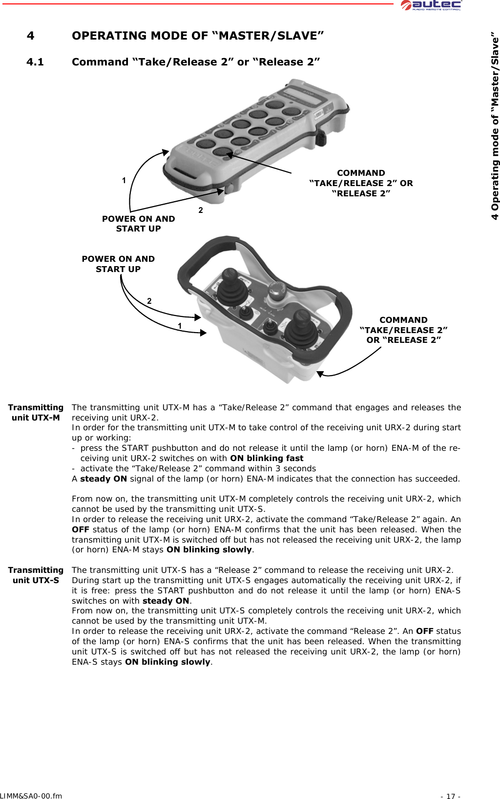  4 Operating mode of “Master/Slave”- 17 -LIMM&amp;SA0-00.fm 4 OPERATING MODE OF “MASTER/SLAVE” 4.1 Command “Take/Release 2” or “Release 2”POWER ON AND START UP12COMMAND “TAKE/RELEASE 2” OR “RELEASE 2”12POWER ON AND START UPCOMMAND “TAKE/RELEASE 2” OR “RELEASE 2”Transmitting unit UTX-MThe transmitting unit UTX-M has a “Take/Release 2” command that engages and releases the receiving unit URX-2.In order for the transmitting unit UTX-M to take control of the receiving unit URX-2 during start up or working:- press the START pushbutton and do not release it until the lamp (or horn) ENA-M of the re-ceiving unit URX-2 switches on with ON blinking fast- activate the “Take/Release 2” command within 3 secondsA steady ON signal of the lamp (or horn) ENA-M indicates that the connection has succeeded.From now on, the transmitting unit UTX-M completely controls the receiving unit URX-2, which cannot be used by the transmitting unit UTX-S.In order to release the receiving unit URX-2, activate the command “Take/Release 2” again. An OFF status of the lamp (or horn) ENA-M confirms that the unit has been released. When the transmitting unit UTX-M is switched off but has not released the receiving unit URX-2, the lamp (or horn) ENA-M stays ON blinking slowly.Transmitting unit UTX-SThe transmitting unit UTX-S has a “Release 2” command to release the receiving unit URX-2.During start up the transmitting unit UTX-S engages automatically the receiving unit URX-2, if it is free: press the START pushbutton and do not release it until the lamp (or horn) ENA-S switches on with steady ON.From now on, the transmitting unit UTX-S completely controls the receiving unit URX-2, which cannot be used by the transmitting unit UTX-M.In order to release the receiving unit URX-2, activate the command “Release 2”. An OFF status of the lamp (or horn) ENA-S confirms that the unit has been released. When the transmitting unit UTX-S is switched off but has not released the receiving unit URX-2, the lamp (or horn) ENA-S stays ON blinking slowly.