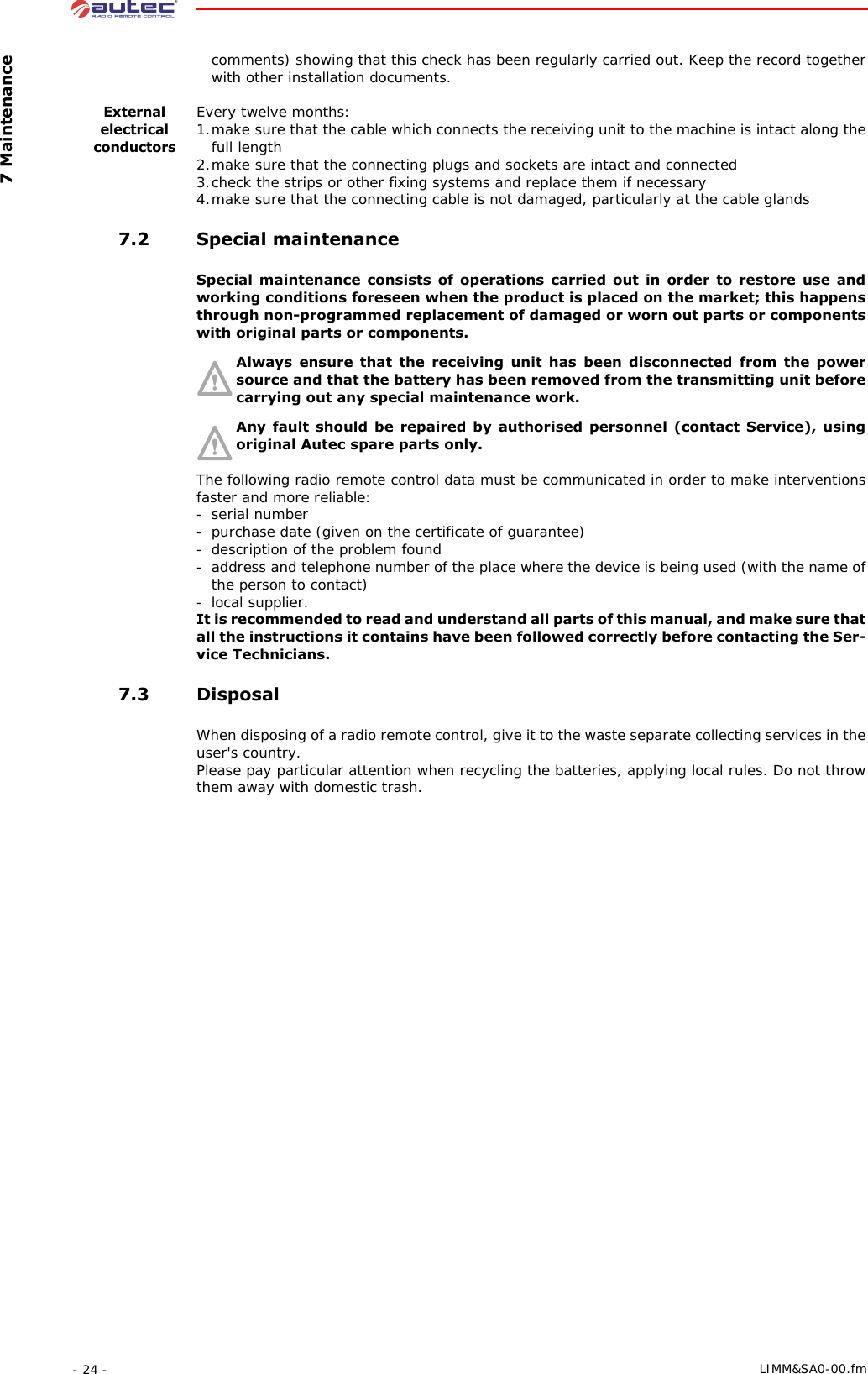  7 Maintenance- 24 -  LIMM&amp;SA0-00.fmcomments) showing that this check has been regularly carried out. Keep the record together with other installation documents.External electrical conductorsEvery twelve months:1.make sure that the cable which connects the receiving unit to the machine is intact along the full length2.make sure that the connecting plugs and sockets are intact and connected3.check the strips or other fixing systems and replace them if necessary4.make sure that the connecting cable is not damaged, particularly at the cable glands 7.2 Special maintenanceSpecial maintenance consists of operations carried out in order to restore use and working conditions foreseen when the product is placed on the market; this happens through non-programmed replacement of damaged or worn out parts or components with original parts or components.Always ensure that the receiving unit has been disconnected from the power source and that the battery has been removed from the transmitting unit before carrying out any special maintenance work.Any fault should be repaired by authorised personnel (contact Service), using original Autec spare parts only.The following radio remote control data must be communicated in order to make interventions faster and more reliable:- serial number-purchase date (given on the certificate of guarantee)- description of the problem found- address and telephone number of the place where the device is being used (with the name of the person to contact)- local supplier.It is recommended to read and understand all parts of this manual, and make sure that all the instructions it contains have been followed correctly before contacting the Ser-vice Technicians. 7.3 DisposalWhen disposing of a radio remote control, give it to the waste separate collecting services in the user&apos;s country.Please pay particular attention when recycling the batteries, applying local rules. Do not throw them away with domestic trash.