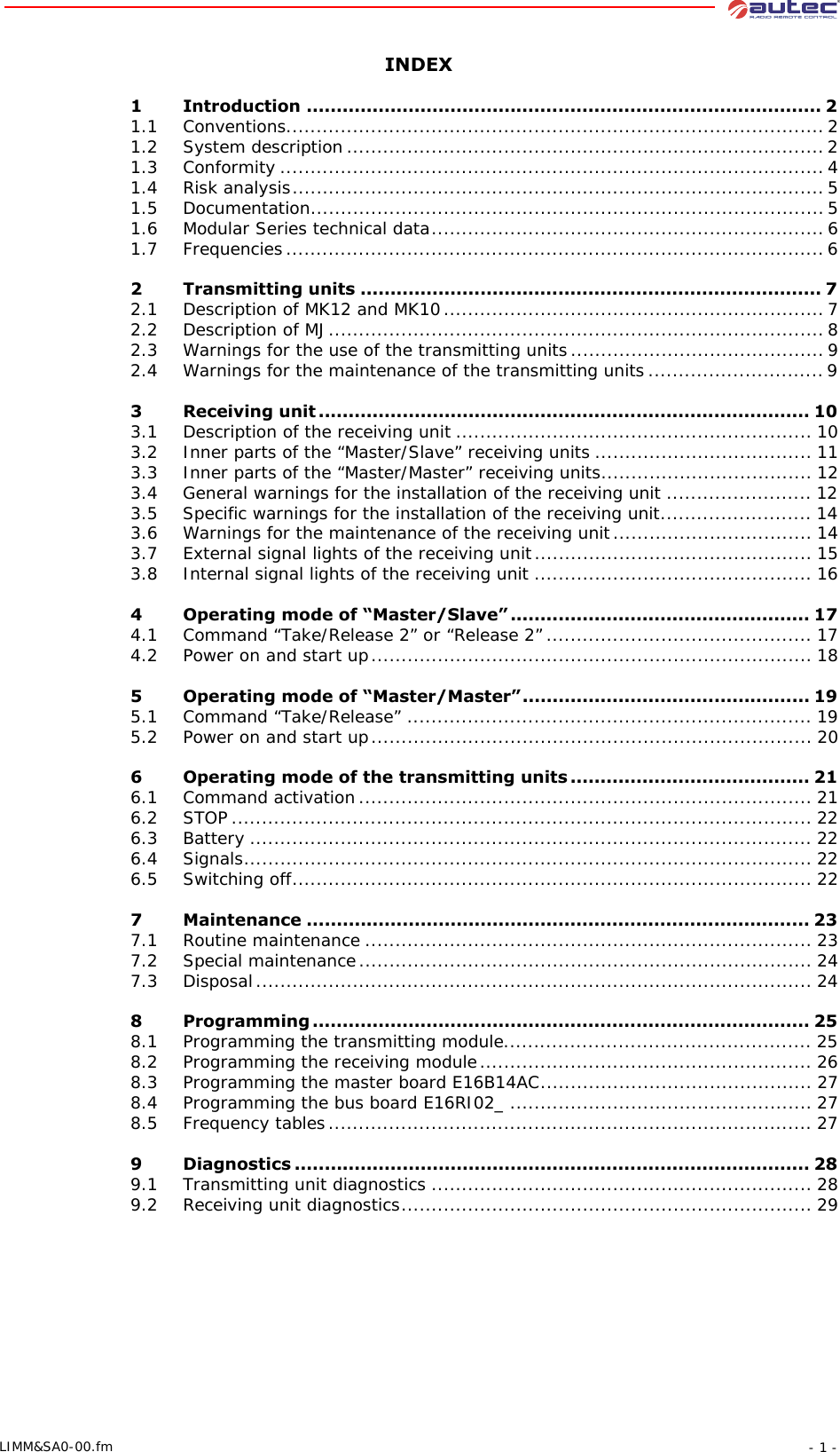 - 1 -LIMM&amp;SA0-00.fmINDEX1 Introduction ...................................................................................... 21.1 Conventions.........................................................................................21.2 System description ...............................................................................21.3 Conformity ..........................................................................................41.4 Risk analysis........................................................................................51.5 Documentation.....................................................................................51.6 Modular Series technical data.................................................................61.7 Frequencies.........................................................................................62 Transmitting units ............................................................................. 72.1 Description of MK12 and MK10...............................................................72.2 Description of MJ..................................................................................82.3 Warnings for the use of the transmitting units..........................................92.4 Warnings for the maintenance of the transmitting units ............................. 93 Receiving unit .................................................................................. 103.1 Description of the receiving unit ........................................................... 103.2 Inner parts of the “Master/Slave” receiving units .................................... 113.3 Inner parts of the “Master/Master” receiving units................................... 123.4 General warnings for the installation of the receiving unit ........................ 123.5 Specific warnings for the installation of the receiving unit......................... 143.6 Warnings for the maintenance of the receiving unit................................. 143.7 External signal lights of the receiving unit.............................................. 153.8 Internal signal lights of the receiving unit .............................................. 164 Operating mode of “Master/Slave” .................................................. 174.1 Command “Take/Release 2” or “Release 2”............................................ 174.2 Power on and start up......................................................................... 185 Operating mode of “Master/Master”................................................ 195.1 Command “Take/Release” ................................................................... 195.2 Power on and start up......................................................................... 206 Operating mode of the transmitting units ........................................ 216.1 Command activation........................................................................... 216.2 STOP ................................................................................................ 226.3 Battery ............................................................................................. 226.4 Signals.............................................................................................. 226.5 Switching off...................................................................................... 227 Maintenance .................................................................................... 237.1 Routine maintenance .......................................................................... 237.2 Special maintenance........................................................................... 247.3 Disposal............................................................................................ 248 Programming ................................................................................... 258.1 Programming the transmitting module................................................... 258.2 Programming the receiving module....................................................... 268.3 Programming the master board E16B14AC............................................. 278.4 Programming the bus board E16RI02_ .................................................. 278.5 Frequency tables................................................................................ 279 Diagnostics ...................................................................................... 289.1 Transmitting unit diagnostics ............................................................... 289.2 Receiving unit diagnostics.................................................................... 29