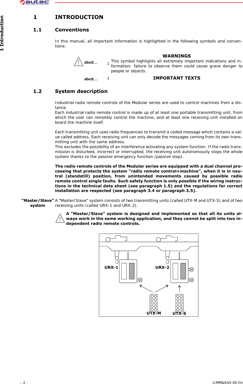  1 Introduction- 2 -  LIMM&amp;SA0-00.fm 1 INTRODUCTION 1.1 ConventionsIn this manual, all important information is highlighted in the following symbols and conven-tions: 1.2 System descriptionIndustrial radio remote controls of the Modular series are used to control machines from a dis-tance.Each industrial radio remote control is made up of at least one portable transmitting unit, from which the user can remotely control the machine, and at least one receiving unit installed on board the machine itself.Each transmitting unit uses radio frequencies to transmit a coded message which contains a val-ue called address. Each receiving unit can only decode the messages coming from its own trans-mitting unit with the same address.This excludes the possibility of an interference activating any system function. If the radio trans-mission is disturbed, incorrect or interrupted, the receiving unit autonomously stops the whole system thanks to the passive emergency function (passive stop).The radio remote controls of the Modular series are equipped with a dual channel pro-cessing that protects the system “radio remote control+machine”, when it is in neu-tral (standstill) position, from unintended movements caused by possible radio remote control single faults. Such safety function is only possible if the wiring instruc-tions in the technical data sheet (see paragraph 1.5) and the regulations for correct installation are respected (see paragraph 3.4 or paragraph 3.5).“Master/Slave” systemA “Master/Slave” system consists of two transmitting units (called UTX-M and UTX-S) and of two receiving units (called URX-1 and URX-2).A “Master/Slave” system is designed and implemented so that all its units al-ways work in the same working application, and they cannot be split into two in-dependent radio remote controls.:WARNINGSThis symbol highlights all extremely important indications and in-formation: failure to observe them could cause grave danger to people or objects.: IMPORTANT TEXTSabcd…abcd…UTX-SUTX-MURX-1 URX-2