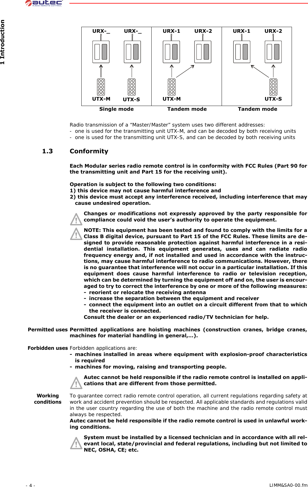  1 Introduction- 4 -  LIMM&amp;SA0-00.fmRadio transmission of a “Master/Master” system uses two different addresses:- one is used for the transmitting unit UTX-M, and can be decoded by both receiving units- one is used for the transmitting unit UTX-S, and can be decoded by both receiving units 1.3 ConformityEach Modular series radio remote control is in conformity with FCC Rules (Part 90 for the transmitting unit and Part 15 for the receiving unit).Operation is subject to the following two conditions:1) this device may not cause harmful interference and2) this device must accept any interference received, including interference that may cause undesired operation.Changes or modifications not expressly approved by the party responsible for compliance could void the user’s authority to operate the equipment.NOTE: This equipment has been tested and found to comply with the limits for a Class B digital device, pursuant to Part 15 of the FCC Rules. These limits are de-signed to provide reasonable protection against harmful interference in a resi-dential installation. This equipment generates, uses and can radiate radio frequency energy and, if not installed and used in accordance with the instruc-tions, may cause harmful interference to radio communications. However, there is no guarantee that interference will not occur in a particular installation. If this equipment does cause harmful interference to radio or television reception, which can be determined by turning the equipment off and on, the user is encour-aged to try to correct the interference by one or more of the following measures:- reorient or relocate the receiving antenna- increase the separation between the equipment and receiver- connect the equipment into an outlet on a circuit different from that to which the receiver is connected.Consult the dealer or an experienced radio/TV technician for help.Permitted usesPermitted applications are hoisting machines (construction cranes, bridge cranes, machines for material handling in general,…).Forbidden usesForbidden applications are:- machines installed in areas where equipment with explosion-proof characteristics is required- machines for moving, raising and transporting people.Autec cannot be held responsible if the radio remote control is installed on appli-cations that are different from those permitted.Working conditionsTo guarantee correct radio remote control operation, all current regulations regarding safety at work and accident prevention should be respected. All applicable standards and regulations valid in the user country regarding the use of both the machine and the radio remote control must always be respected.Autec cannot be held responsible if the radio remote control is used in unlawful work-ing conditions.System must be installed by a licensed technician and in accordance with all rel-evant local, state/provincial and federal regulations, including but not limited to NEC, OSHA, CE; etc.UTX-MURX-_ URX-_UTX-S UTX-MURX-1 URX-2UTX-SURX-1 URX-2Single mode Tandem mode Tandem mode