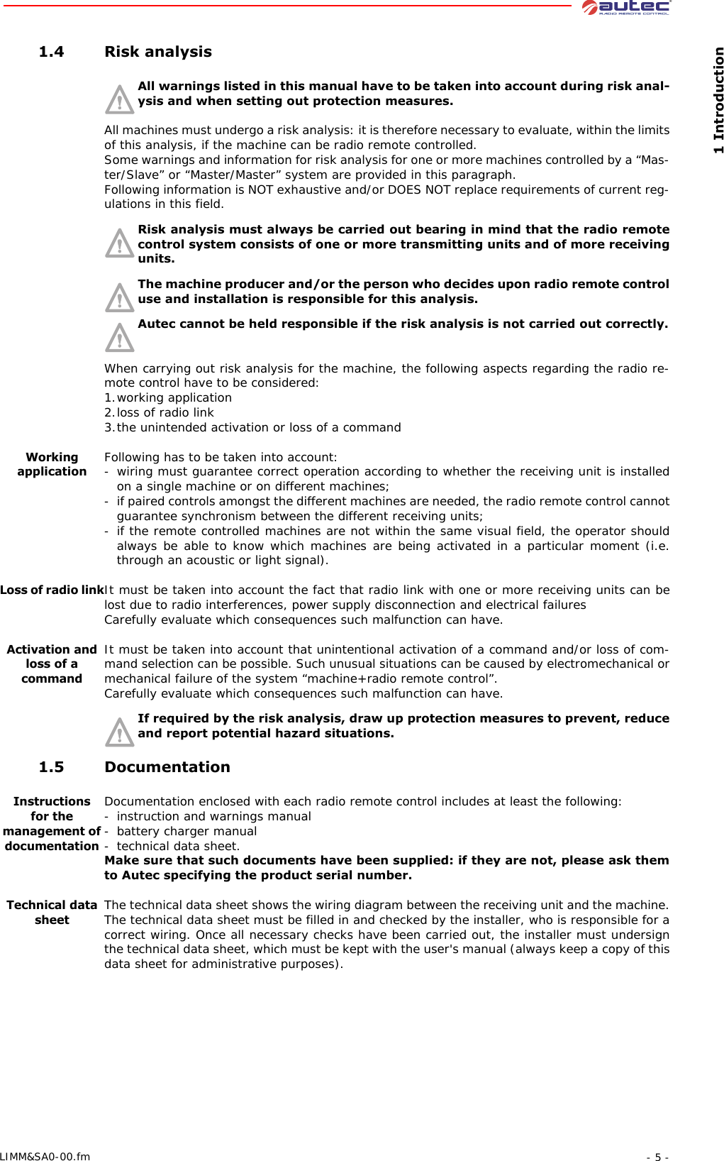  1 Introduction- 5 -LIMM&amp;SA0-00.fm 1.4 Risk analysisAll warnings listed in this manual have to be taken into account during risk anal-ysis and when setting out protection measures.All machines must undergo a risk analysis: it is therefore necessary to evaluate, within the limits of this analysis, if the machine can be radio remote controlled.Some warnings and information for risk analysis for one or more machines controlled by a “Mas-ter/Slave” or “Master/Master” system are provided in this paragraph.Following information is NOT exhaustive and/or DOES NOT replace requirements of current reg-ulations in this field.Risk analysis must always be carried out bearing in mind that the radio remote control system consists of one or more transmitting units and of more receiving units.The machine producer and/or the person who decides upon radio remote control use and installation is responsible for this analysis.Autec cannot be held responsible if the risk analysis is not carried out correctly. When carrying out risk analysis for the machine, the following aspects regarding the radio re-mote control have to be considered:1.working application2.loss of radio link3.the unintended activation or loss of a commandWorking applicationFollowing has to be taken into account:- wiring must guarantee correct operation according to whether the receiving unit is installed on a single machine or on different machines;- if paired controls amongst the different machines are needed, the radio remote control cannot guarantee synchronism between the different receiving units;- if the remote controlled machines are not within the same visual field, the operator should always be able to know which machines are being activated in a particular moment (i.e. through an acoustic or light signal).Loss of radio linkIt must be taken into account the fact that radio link with one or more receiving units can be lost due to radio interferences, power supply disconnection and electrical failuresCarefully evaluate which consequences such malfunction can have.Activation and loss of a commandIt must be taken into account that unintentional activation of a command and/or loss of com-mand selection can be possible. Such unusual situations can be caused by electromechanical or mechanical failure of the system “machine+radio remote control”.Carefully evaluate which consequences such malfunction can have.If required by the risk analysis, draw up protection measures to prevent, reduce and report potential hazard situations. 1.5 DocumentationInstructionsfor the management of documentationDocumentation enclosed with each radio remote control includes at least the following:- instruction and warnings manual- battery charger manual-technical data sheet.Make sure that such documents have been supplied: if they are not, please ask them to Autec specifying the product serial number.Technical data sheetThe technical data sheet shows the wiring diagram between the receiving unit and the machine. The technical data sheet must be filled in and checked by the installer, who is responsible for a correct wiring. Once all necessary checks have been carried out, the installer must undersign the technical data sheet, which must be kept with the user&apos;s manual (always keep a copy of this data sheet for administrative purposes).