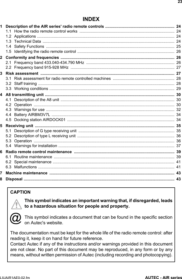 23LIUAIR1AE0-02.fm AUTEC - AIR seriesINDEX1 Description of the AIR series&apos; radio remote controls ..............................................................  241.1 How the radio remote control works  .....................................................................................  241.2 Applications ...........................................................................................................................  241.3 Technical Data  ......................................................................................................................  241.4 Safety Functions  ...................................................................................................................  251.5 Identifying the radio remote control .......................................................................................  262 Conformity and frequencies  ......................................................................................................  262.1 Frequency band 433.040-434.790 MHz  ...............................................................................  262.2 Frequency band 915-928 MHz  .............................................................................................  273 Risk assessment  ........................................................................................................................  273.1 Risk assessment for radio remote controlled machines  .......................................................  283.2 Staff training ..........................................................................................................................  283.3 Working conditions ................................................................................................................  294 A8 transmitting unit ....................................................................................................................  304.1 Description of the A8 unit ......................................................................................................  304.2 Operation ..............................................................................................................................  304.3 Warnings for use ...................................................................................................................  324.4 Battery AIRBM3V7L ..............................................................................................................  344.5 Docking station AIRDOCK01  ................................................................................................  345 Receiving unit  .............................................................................................................................  355.1 Description of G type receiving unit  ......................................................................................  355.2 Description of type L receiving unit  .......................................................................................  365.3 Operation ..............................................................................................................................  365.4 Warnings for installation ........................................................................................................  376 Radio remote control maintenance  ..........................................................................................  396.1 Routine maintenance  ............................................................................................................  396.2 Special maintenance .............................................................................................................  416.3 Malfunctions ..........................................................................................................................  417 Machine maintenance  ................................................................................................................  438 Disposal .......................................................................................................................................  43The documentation must be kept for the whole life of the radio remote control: afterreading it, keep it on hand for future reference.Contact Autec if any of the instructions and/or warnings provided in this documentare not clear. No part of this document may be reproduced, in any form or by anymeans, without written permission of Autec (including recording and photocopying).CAPTIONThis symbol indicates an important warning that, if disregarded, leadsto a hazardous situation for people and property.This symbol indicates a document that can be found in the specific sectionon Autec&apos;s website.@