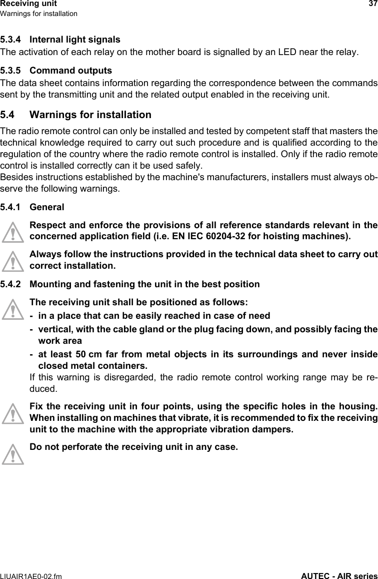 Receiving unit 37Warnings for installationLIUAIR1AE0-02.fm AUTEC - AIR series5.3.4 Internal light signalsThe activation of each relay on the mother board is signalled by an LED near the relay.5.3.5 Command outputsThe data sheet contains information regarding the correspondence between the commandssent by the transmitting unit and the related output enabled in the receiving unit.5.4 Warnings for installationThe radio remote control can only be installed and tested by competent staff that masters thetechnical knowledge required to carry out such procedure and is qualified according to theregulation of the country where the radio remote control is installed. Only if the radio remotecontrol is installed correctly can it be used safely.Besides instructions established by the machine&apos;s manufacturers, installers must always ob-serve the following warnings.5.4.1 GeneralRespect and enforce the provisions of all reference standards relevant in theconcerned application field (i.e. EN IEC 60204-32 for hoisting machines).Always follow the instructions provided in the technical data sheet to carry outcorrect installation.5.4.2 Mounting and fastening the unit in the best positionThe receiving unit shall be positioned as follows:- in a place that can be easily reached in case of need- vertical, with the cable gland or the plug facing down, and possibly facing thework area- at least 50 cm far from metal objects in its surroundings and never insideclosed metal containers.If this warning is disregarded, the radio remote control working range may be re-duced.Fix the receiving unit in four points, using the specific holes in the housing.When installing on machines that vibrate, it is recommended to fix the receivingunit to the machine with the appropriate vibration dampers.Do not perforate the receiving unit in any case.