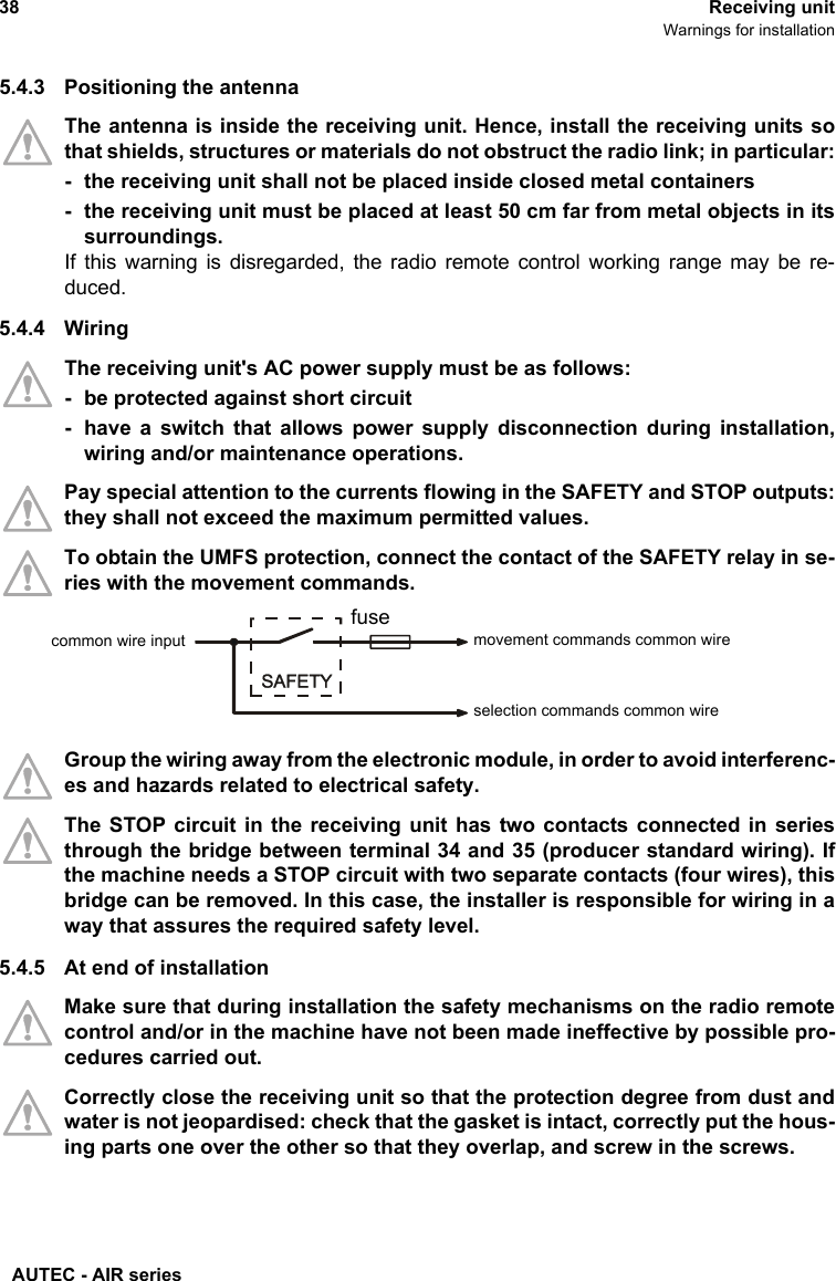 AUTEC - AIR series38 Receiving unitWarnings for installation5.4.3 Positioning the antennaThe antenna is inside the receiving unit. Hence, install the receiving units sothat shields, structures or materials do not obstruct the radio link; in particular:- the receiving unit shall not be placed inside closed metal containers- the receiving unit must be placed at least 50 cm far from metal objects in itssurroundings.If this warning is disregarded, the radio remote control working range may be re-duced.5.4.4 WiringThe receiving unit&apos;s AC power supply must be as follows:- be protected against short circuit- have a switch that allows power supply disconnection during installation,wiring and/or maintenance operations. Pay special attention to the currents flowing in the SAFETY and STOP outputs:they shall not exceed the maximum permitted values.To obtain the UMFS protection, connect the contact of the SAFETY relay in se-ries with the movement commands.Group the wiring away from the electronic module, in order to avoid interferenc-es and hazards related to electrical safety.The STOP circuit in the receiving unit has two contacts connected in seriesthrough the bridge between terminal 34 and 35 (producer standard wiring). Ifthe machine needs a STOP circuit with two separate contacts (four wires), thisbridge can be removed. In this case, the installer is responsible for wiring in away that assures the required safety level.5.4.5 At end of installationMake sure that during installation the safety mechanisms on the radio remotecontrol and/or in the machine have not been made ineffective by possible pro-cedures carried out.Correctly close the receiving unit so that the protection degree from dust andwater is not jeopardised: check that the gasket is intact, correctly put the hous-ing parts one over the other so that they overlap, and screw in the screws.movement commands common wirefusecommon wire inputselection commands common wire