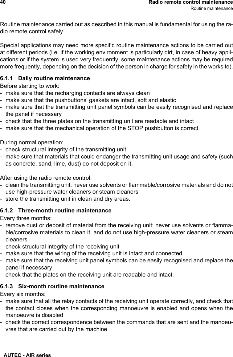 AUTEC - AIR series40 Radio remote control maintenanceRoutine maintenanceRoutine maintenance carried out as described in this manual is fundamental for using the ra-dio remote control safely.Special applications may need more specific routine maintenance actions to be carried outat different periods (i.e. if the working environment is particularly dirt, in case of heavy appli-cations or if the system is used very frequently, some maintenance actions may be requiredmore frequently, depending on the decision of the person in charge for safety in the worksite).6.1.1 Daily routine maintenanceBefore starting to work:- make sure that the recharging contacts are always clean- make sure that the pushbuttons&apos; gaskets are intact, soft and elastic- make sure that the transmitting unit panel symbols can be easily recognised and replacethe panel if necessary- check that the three plates on the transmitting unit are readable and intact- make sure that the mechanical operation of the STOP pushbutton is correct.During normal operation:- check structural integrity of the transmitting unit- make sure that materials that could endanger the transmitting unit usage and safety (suchas concrete, sand, lime, dust) do not deposit on it.After using the radio remote control:- clean the transmitting unit: never use solvents or flammable/corrosive materials and do notuse high-pressure water cleaners or steam cleaners- store the transmitting unit in clean and dry areas.6.1.2 Three-month routine maintenanceEvery three months:- remove dust or deposit of material from the receiving unit: never use solvents or flamma-ble/corrosive materials to clean it, and do not use high-pressure water cleaners or steamcleaners- check structural integrity of the receiving unit- make sure that the wiring of the receiving unit is intact and connected- make sure that the receiving unit panel symbols can be easily recognised and replace thepanel if necessary- check that the plates on the receiving unit are readable and intact.6.1.3 Six-month routine maintenanceEvery six months:- make sure that all the relay contacts of the receiving unit operate correctly, and check thatthe contact closes when the corresponding manoeuvre is enabled and opens when themanoeuvre is disabled- check the correct correspondence between the commands that are sent and the manoeu-vres that are carried out by the machine