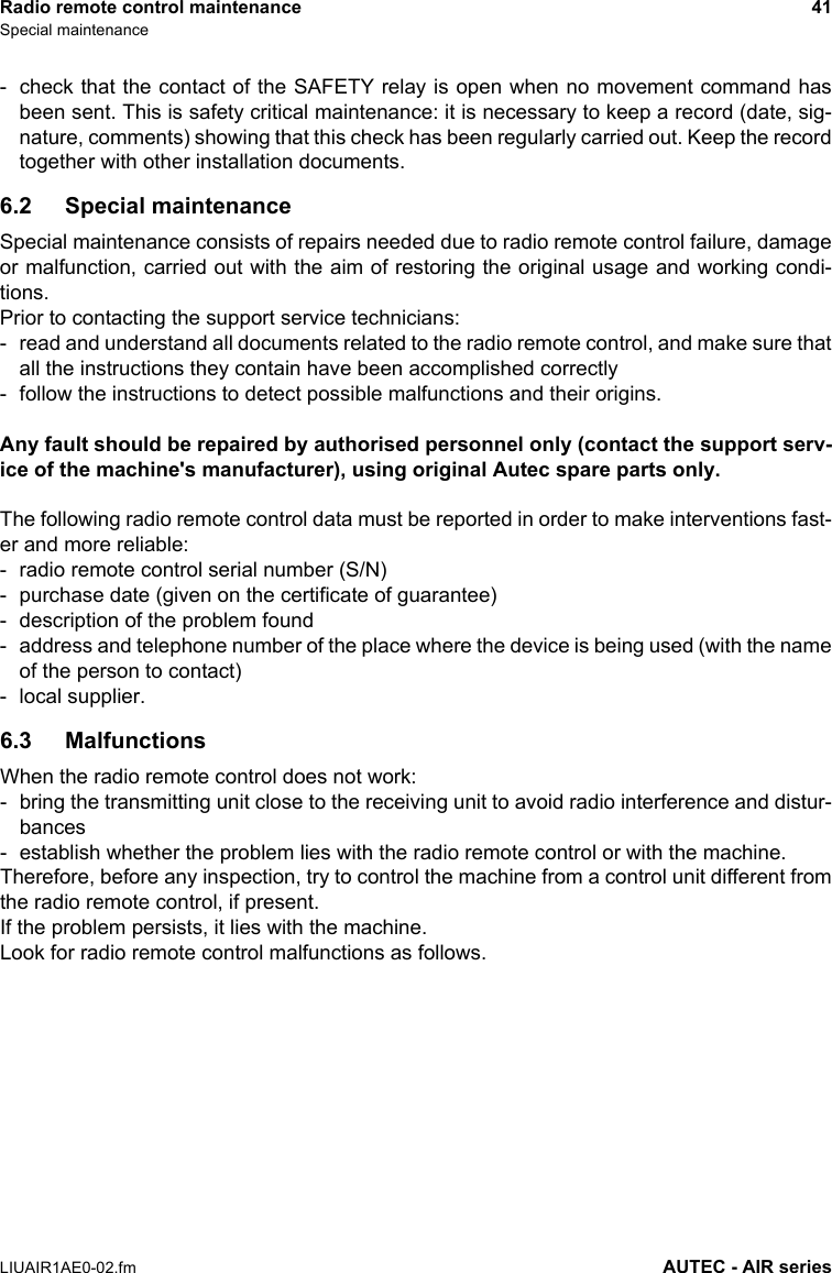 Radio remote control maintenance 41Special maintenanceLIUAIR1AE0-02.fm AUTEC - AIR series- check that the contact of the SAFETY relay is open when no movement command hasbeen sent. This is safety critical maintenance: it is necessary to keep a record (date, sig-nature, comments) showing that this check has been regularly carried out. Keep the recordtogether with other installation documents.6.2 Special maintenanceSpecial maintenance consists of repairs needed due to radio remote control failure, damageor malfunction, carried out with the aim of restoring the original usage and working condi-tions.Prior to contacting the support service technicians:- read and understand all documents related to the radio remote control, and make sure thatall the instructions they contain have been accomplished correctly- follow the instructions to detect possible malfunctions and their origins.Any fault should be repaired by authorised personnel only (contact the support serv-ice of the machine&apos;s manufacturer), using original Autec spare parts only.The following radio remote control data must be reported in order to make interventions fast-er and more reliable:- radio remote control serial number (S/N)- purchase date (given on the certificate of guarantee)- description of the problem found- address and telephone number of the place where the device is being used (with the nameof the person to contact)- local supplier.6.3 MalfunctionsWhen the radio remote control does not work:- bring the transmitting unit close to the receiving unit to avoid radio interference and distur-bances- establish whether the problem lies with the radio remote control or with the machine.Therefore, before any inspection, try to control the machine from a control unit different fromthe radio remote control, if present.If the problem persists, it lies with the machine.Look for radio remote control malfunctions as follows.