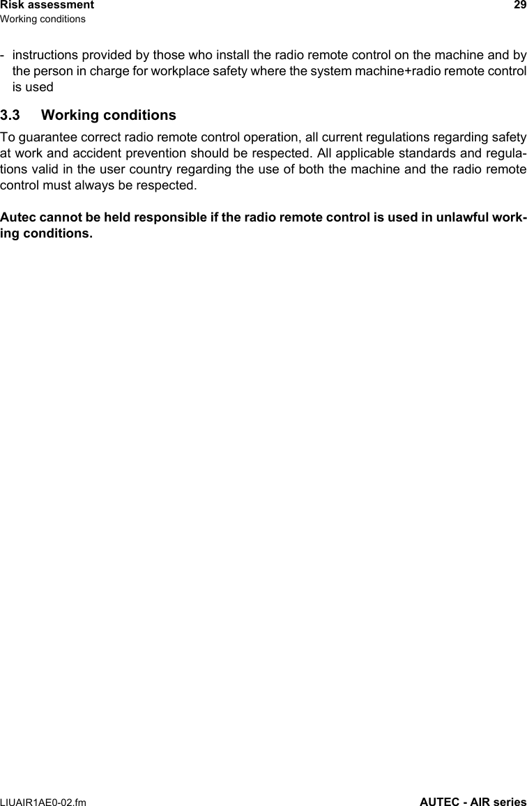 Risk assessment 29Working conditionsLIUAIR1AE0-02.fm AUTEC - AIR series- instructions provided by those who install the radio remote control on the machine and bythe person in charge for workplace safety where the system machine+radio remote controlis used3.3 Working conditionsTo guarantee correct radio remote control operation, all current regulations regarding safetyat work and accident prevention should be respected. All applicable standards and regula-tions valid in the user country regarding the use of both the machine and the radio remotecontrol must always be respected.Autec cannot be held responsible if the radio remote control is used in unlawful work-ing conditions.