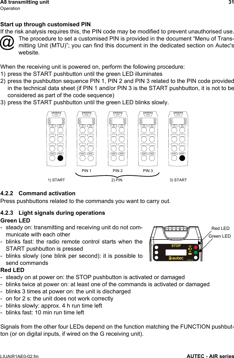 A8 transmitting unit 31OperationLIUAIR1AE0-02.fm AUTEC - AIR seriesStart up through customised PINIf the risk analysis requires this, the PIN code may be modified to prevent unauthorised use.The procedure to set a customised PIN is provided in the document “Menu of Trans-mitting Unit (MTU)”; you can find this document in the dedicated section on Autec&apos;swebsite.When the receiving unit is powered on, perform the following procedure:1) press the START pushbutton until the green LED illuminates2) press the pushbutton sequence PIN 1, PIN 2 and PIN 3 related to the PIN code providedin the technical data sheet (if PIN 1 and/or PIN 3 is the START pushbutton, it is not to beconsidered as part of the code sequence)3) press the START pushbutton until the green LED blinks slowly.4.2.2 Command activationPress pushbuttons related to the commands you want to carry out.4.2.3 Light signals during operationsGreen LED- steady on: transmitting and receiving unit do not com-municate with each other- blinks fast: the radio remote control starts when theSTART pushbutton is pressed- blinks slowly (one blink per second): it is possible tosend commandsRed LED- steady on at power on: the STOP pushbutton is activated or damaged- blinks twice at power on: at least one of the commands is activated or damaged- blinks 3 times at power on: the unit is discharged- on for 2 s: the unit does not work correctly- blinks slowly: approx. 4 h run time left- blinks fast: 10 min run time leftSignals from the other four LEDs depend on the function matching the FUNCTION pushbut-ton (or on digital inputs, if wired on the G receiving unit).@STARTFUNCT.1234RGSTOPS1 S2STARTFUNCT.1234RGSTOPS1 S2STARTFUNCT.1234RGSTOPS1 S2STARTFUNCT.1234RGSTOPS1 S2STARTFUNCT.1234RGSTOPS1 S21) START 3) STARTPIN 1 PIN 2 PIN 32) PINSTOPPD5580-00Red LEDGreen LED