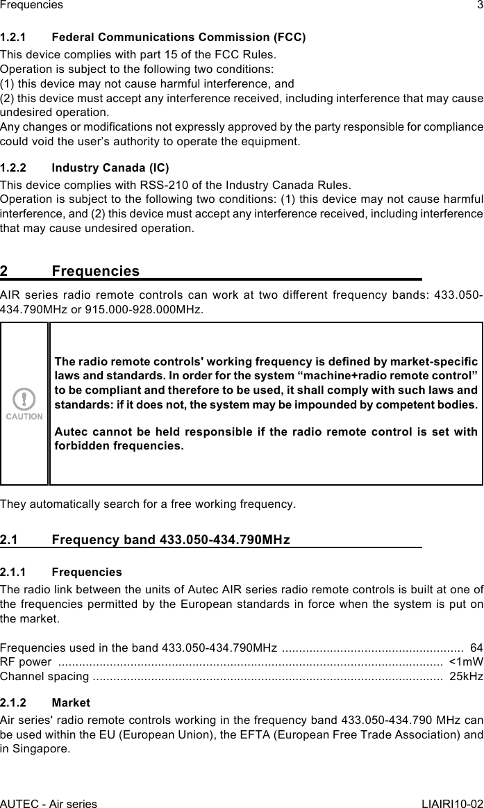 1.2.1  Federal Communications Commission (FCC)This device complies with part 15 of the FCC Rules.Operation is subject to the following two conditions:(1) this device may not cause harmful interference, and(2) this device must accept any interference received, including interference that may cause undesired operation.Any changes or modications not expressly approved by the party responsible for compliance could void the user’s authority to operate the equipment.1.2.2  Industry Canada (IC)This device complies with RSS-210 of the Industry Canada Rules.Operation is subject to the following two conditions: (1) this device may not cause harmful interference, and (2) this device must accept any interference received, including interference that may cause undesired operation.2 FrequenciesAIR  series  radio  remote  controls  can  work  at  two  dierent  frequency  bands:  433.050-434.790MHz or 915.000-928.000MHz.The radio remote controls&apos; working frequency is dened by market-specic laws and standards. In order for the system “machine+radio remote control” to be compliant and therefore to be used, it shall comply with such laws and standards: if it does not, the system may be impounded by competent bodies.Autec cannot be held responsible if the radio remote control is set with forbidden frequencies.They automatically search for a free working frequency.2.1  Frequency band 433.050-434.790MHz2.1.1 FrequenciesThe radio link between the units of Autec AIR series radio remote controls is built at one of the frequencies permitted by the European standards in force when the system is put on the market.Frequencies used in the band 433.050-434.790MHz  .....................................................  64RF power  ................................................................................................................  &lt;1mWChannel spacing ......................................................................................................  25kHz2.1.2 MarketAir series&apos; radio remote controls working in the frequency band 433.050-434.790 MHz can be used within the EU (European Union), the EFTA (European Free Trade Association) and in Singapore.AUTEC - Air seriesFrequencies 3LIAIRI10-02